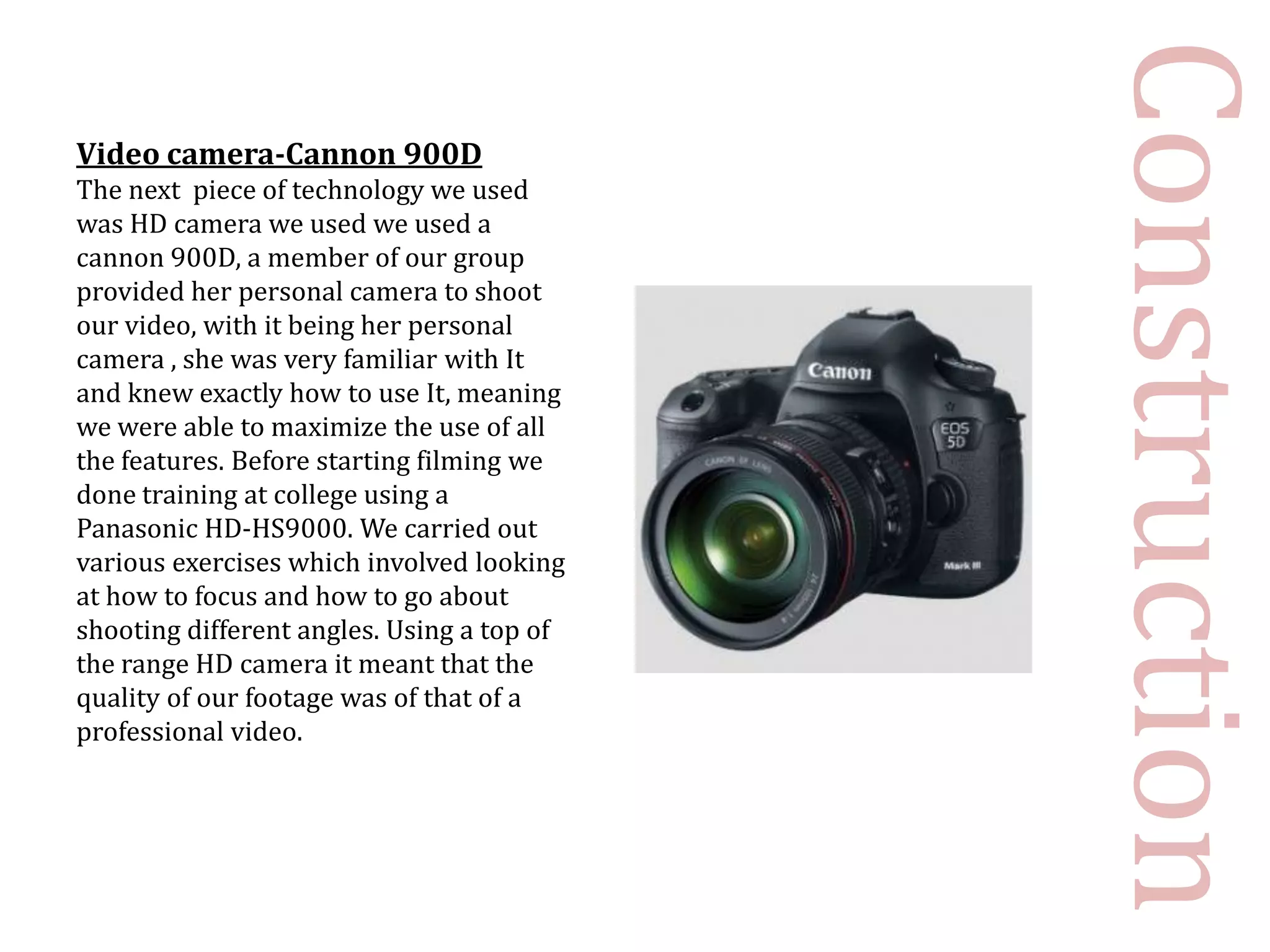 Construction
Video camera-Cannon 900D
The next piece of technology we used
was HD camera we used we used a
cannon 900D, a member of our group
provided her personal camera to shoot
our video, with it being her personal
camera , she was very familiar with It
and knew exactly how to use It, meaning
we were able to maximize the use of all
the features. Before starting filming we
done training at college using a
Panasonic HD-HS9000. We carried out
various exercises which involved looking
at how to focus and how to go about
shooting different angles. Using a top of
the range HD camera it meant that the
quality of our footage was of that of a
professional video.
 