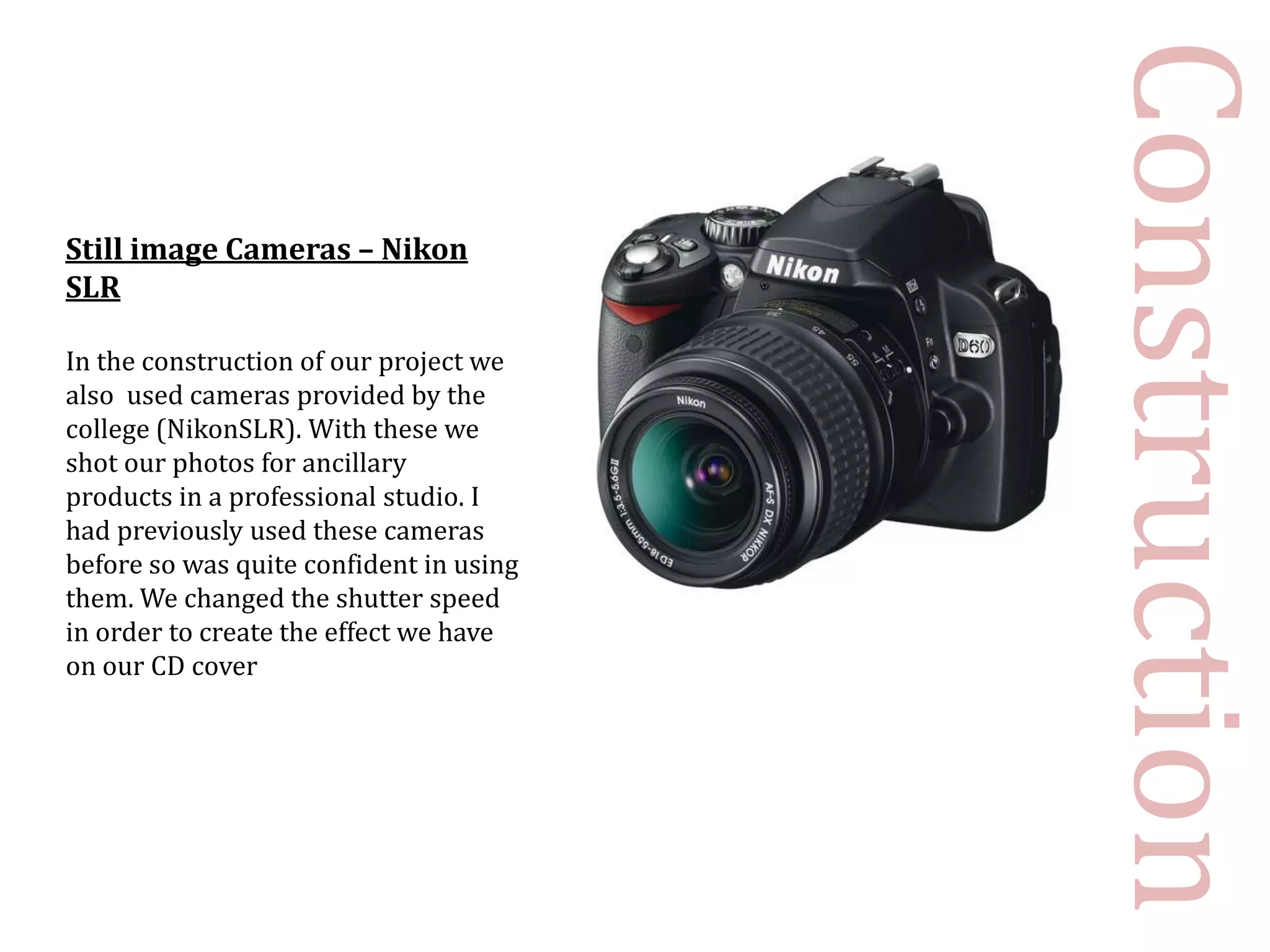 Construction
Still image Cameras – Nikon
SLR

In the construction of our project we
also used cameras provided by the
college (NikonSLR). With these we
shot our photos for ancillary
products in a professional studio. I
had previously used these cameras
before so was quite confident in using
them. We changed the shutter speed
in order to create the effect we have
on our CD cover
 