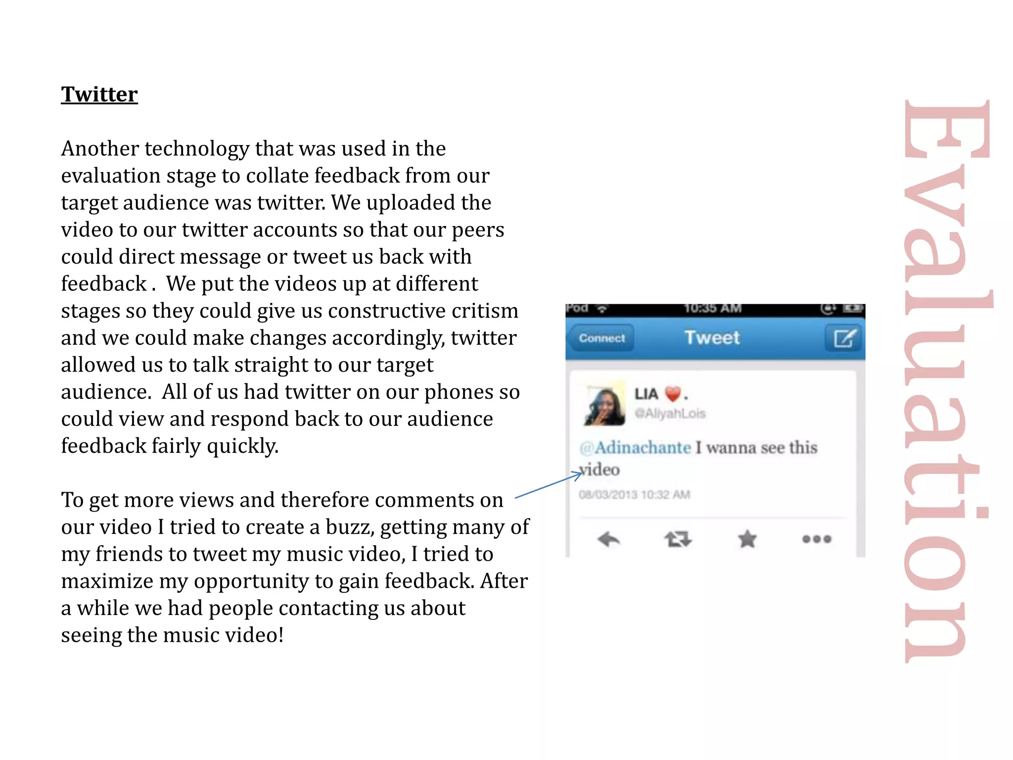 Twitter




                                                      Evaluation
Another technology that was used in the
evaluation stage to collate feedback from our
target audience was twitter. We uploaded the
video to our twitter accounts so that our peers
could direct message or tweet us back with
feedback . We put the videos up at different
stages so they could give us constructive critism
and we could make changes accordingly, twitter
allowed us to talk straight to our target
audience. All of us had twitter on our phones so
could view and respond back to our audience
feedback fairly quickly.

To get more views and therefore comments on
our video I tried to create a buzz, getting many of
my friends to tweet my music video, I tried to
maximize my opportunity to gain feedback. After
a while we had people contacting us about
seeing the music video!
 