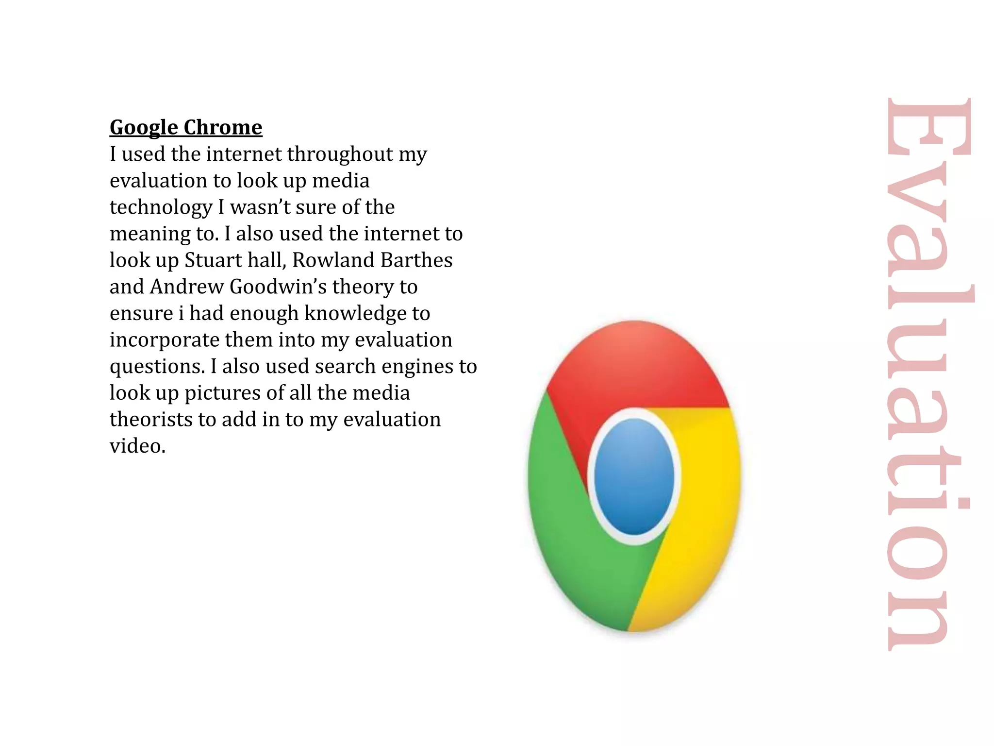 Evaluation
Google Chrome
I used the internet throughout my
evaluation to look up media
technology I wasn’t sure of the
meaning to. I also used the internet to
look up Stuart hall, Rowland Barthes
and Andrew Goodwin’s theory to
ensure i had enough knowledge to
incorporate them into my evaluation
questions. I also used search engines to
look up pictures of all the media
theorists to add in to my evaluation
video.
 