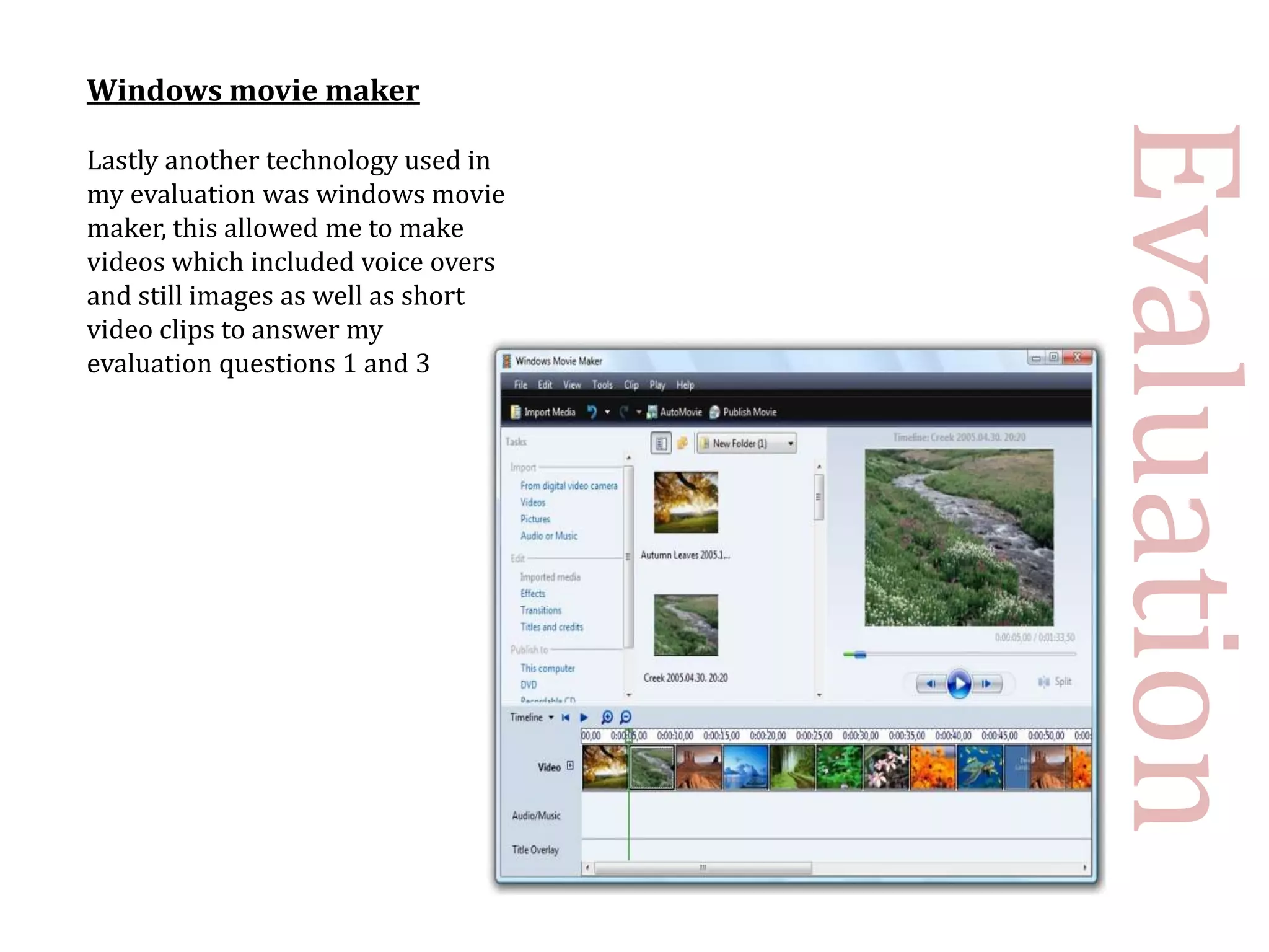 Windows movie maker




                                    Evaluation
Lastly another technology used in
my evaluation was windows movie
maker, this allowed me to make
videos which included voice overs
and still images as well as short
video clips to answer my
evaluation questions 1 and 3
 