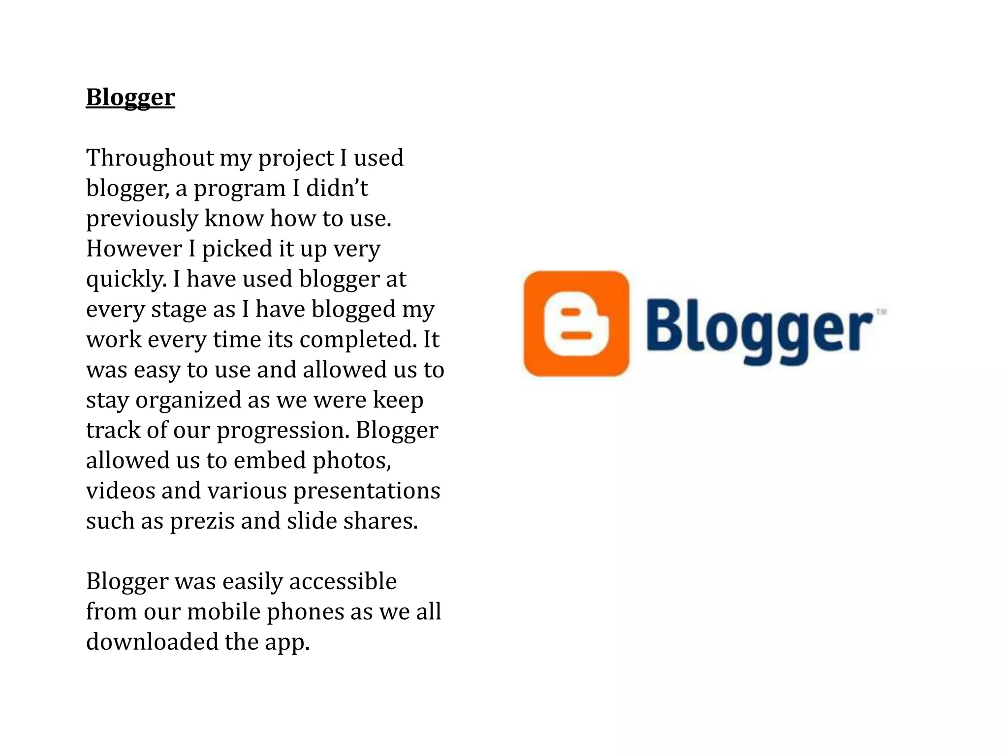 Blogger

Throughout my project I used
blogger, a program I didn’t
previously know how to use.
However I picked it up very
quickly. I have used blogger at
every stage as I have blogged my
work every time its completed. It
was easy to use and allowed us to
stay organized as we were keep
track of our progression. Blogger
allowed us to embed photos,
videos and various presentations
such as prezis and slide shares.

Blogger was easily accessible
from our mobile phones as we all
downloaded the app.
 
