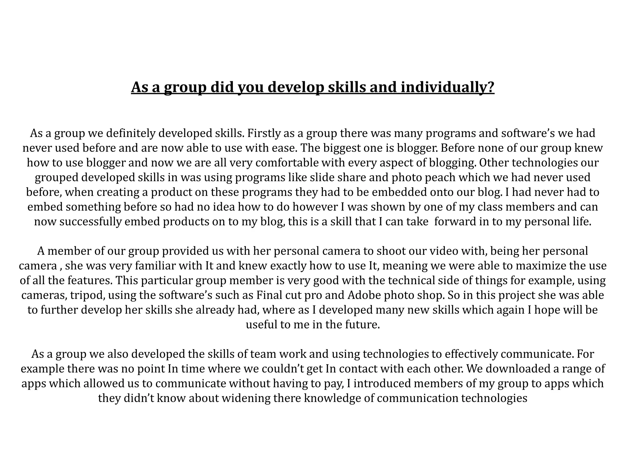 As a group did you develop skills and individually?

  As a group we definitely developed skills. Firstly as a group there was many programs and software’s we had
never used before and are now able to use with ease. The biggest one is blogger. Before none of our group knew
 how to use blogger and now we are all very comfortable with every aspect of blogging. Other technologies our
   grouped developed skills in was using programs like slide share and photo peach which we had never used
 before, when creating a product on these programs they had to be embedded onto our blog. I had never had to
 embed something before so had no idea how to do however I was shown by one of my class members and can
   now successfully embed products on to my blog, this is a skill that I can take forward in to my personal life.

    A member of our group provided us with her personal camera to shoot our video with, being her personal
camera , she was very familiar with It and knew exactly how to use It, meaning we were able to maximize the use
of all the features. This particular group member is very good with the technical side of things for example, using
cameras, tripod, using the software’s such as Final cut pro and Adobe photo shop. So in this project she was able
  to further develop her skills she already had, where as I developed many new skills which again I hope will be
                                             useful to me in the future.

  As a group we also developed the skills of team work and using technologies to effectively communicate. For
example there was no point In time where we couldn’t get In contact with each other. We downloaded a range of
apps which allowed us to communicate without having to pay, I introduced members of my group to apps which
              they didn’t know about widening there knowledge of communication technologies
 