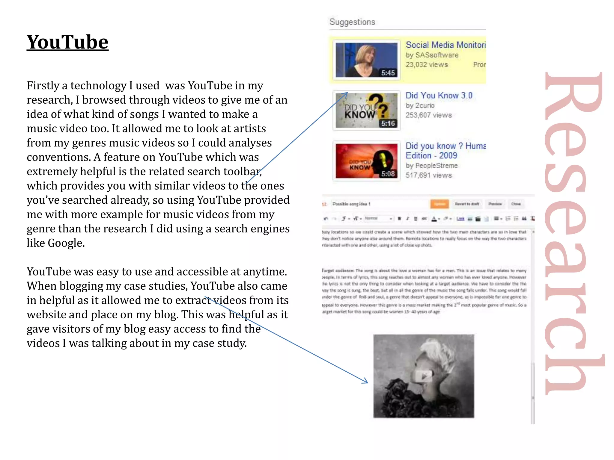 YouTube




                                                         Research
Firstly a technology I used was YouTube in my
research, I browsed through videos to give me of an
idea of what kind of songs I wanted to make a
music video too. It allowed me to look at artists
from my genres music videos so I could analyses
conventions. A feature on YouTube which was
extremely helpful is the related search toolbar,
which provides you with similar videos to the ones
you’ve searched already, so using YouTube provided
me with more example for music videos from my
genre than the research I did using a search engines
like Google.

YouTube was easy to use and accessible at anytime.
When blogging my case studies, YouTube also came
in helpful as it allowed me to extract videos from its
website and place on my blog. This was helpful as it
gave visitors of my blog easy access to find the
videos I was talking about in my case study.
 