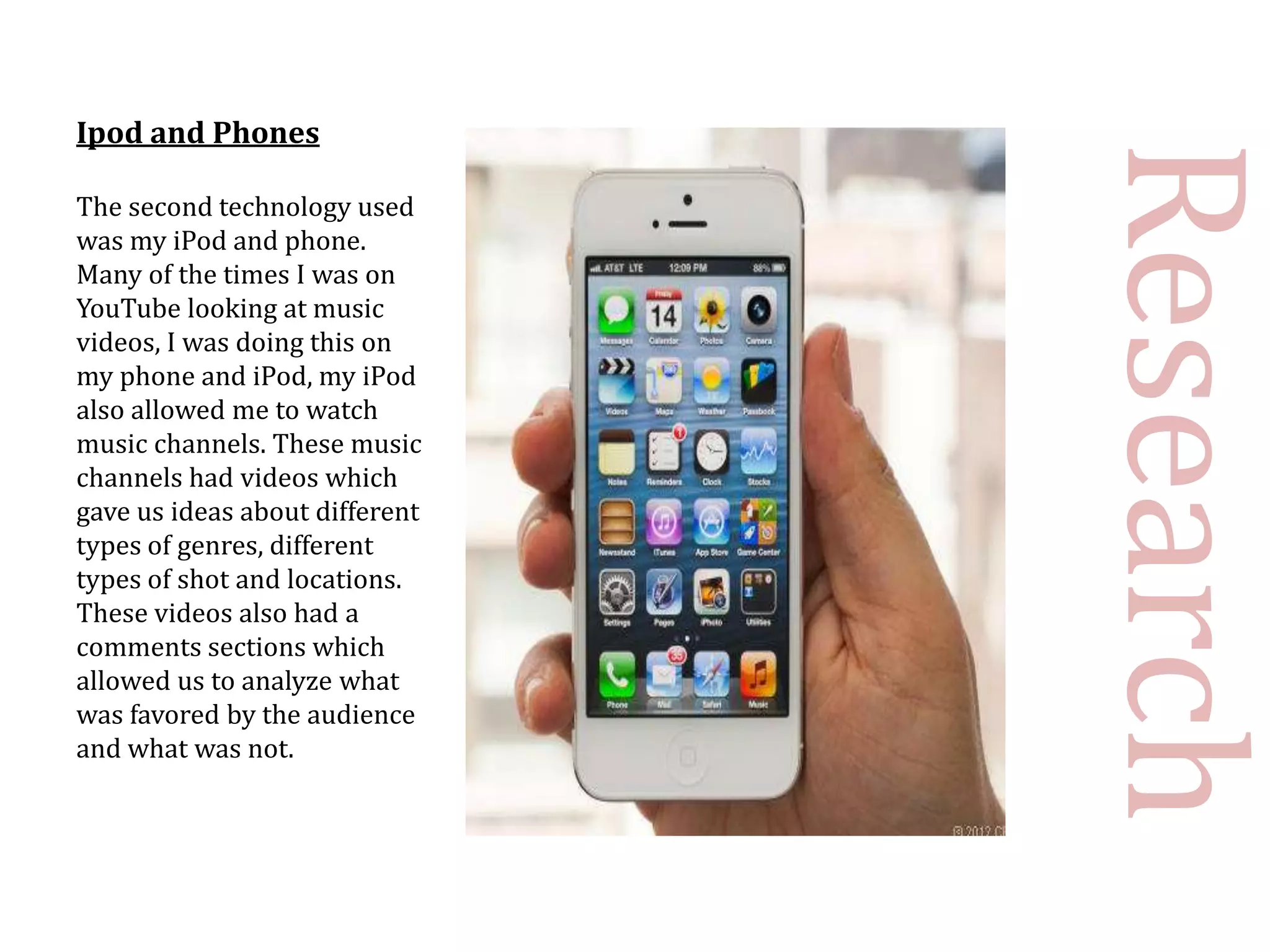 Ipod and Phones




                                Research
The second technology used
was my iPod and phone.
Many of the times I was on
YouTube looking at music
videos, I was doing this on
my phone and iPod, my iPod
also allowed me to watch
music channels. These music
channels had videos which
gave us ideas about different
types of genres, different
types of shot and locations.
These videos also had a
comments sections which
allowed us to analyze what
was favored by the audience
and what was not.
 