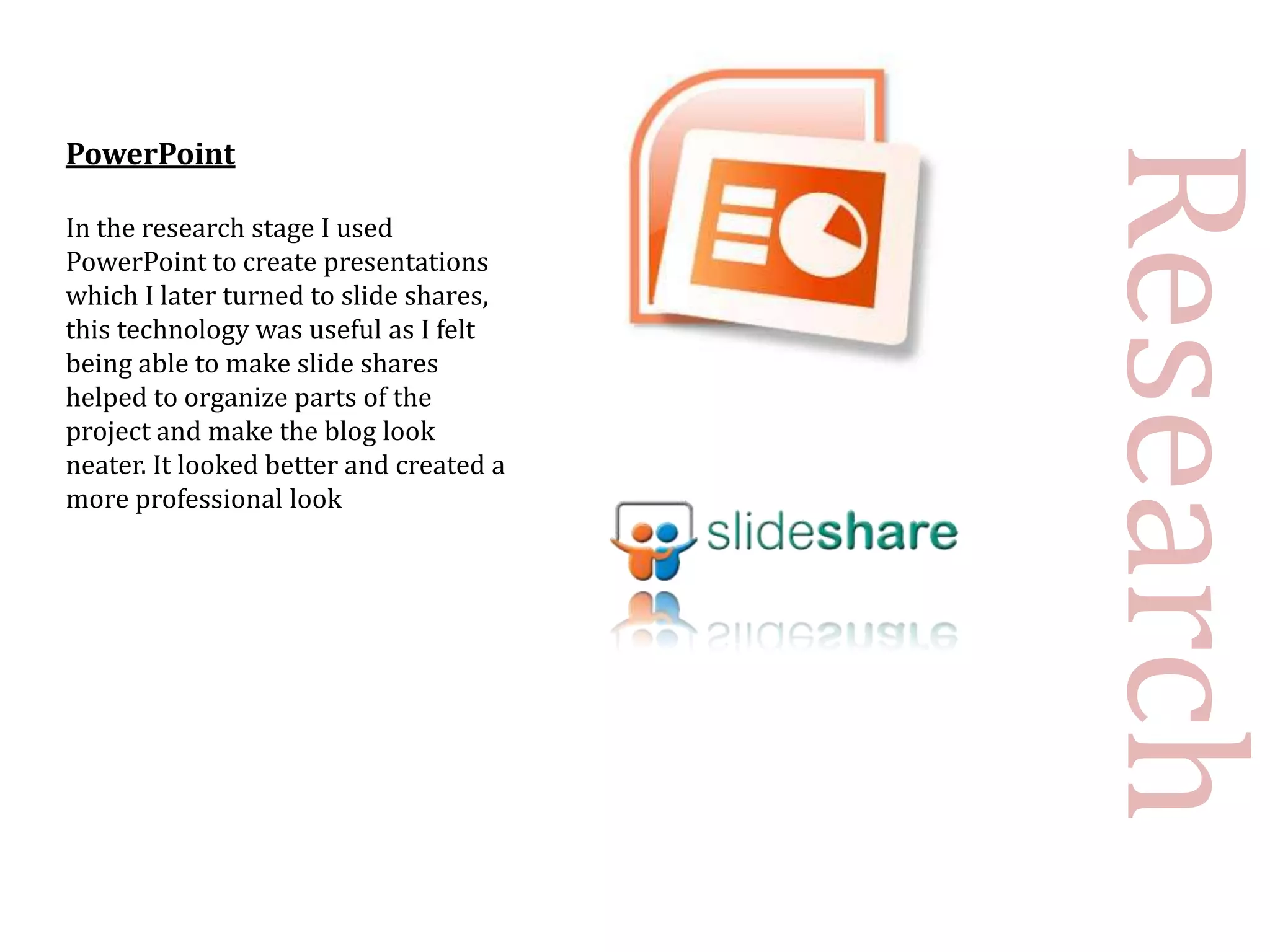 PowerPoint




                                         Research
In the research stage I used
PowerPoint to create presentations
which I later turned to slide shares,
this technology was useful as I felt
being able to make slide shares
helped to organize parts of the
project and make the blog look
neater. It looked better and created a
more professional look
 