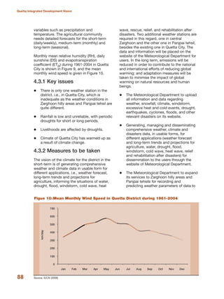 variables such as precipitation and
temperature. The agricultural community
needs detailed forecasts for the short-term
(daily/weekly), medium-term (monthly) and
long-term (seasonal).
Monthly mean relative humidity (RH), daily
sunshine (DS) and evapotranspiration
coefficient (ETo) during 1961-2004 in Quetta
City is shown in Figure 9, and the mean
monthly wind speed is given in Figure 10.
4.3.1 Key issues
There is only one weather station in the
district, i.e., in Quetta City, which is
inadequate as the weather conditions in
Zarghoon hilly areas and Panjpai tehsil are
quite different.
Rainfall is low and unreliable, with periodic
droughts for short or long periods.
Livelihoods are affected by droughts.
Climate of Quetta City has warmed up as
a result of climate change.
4.3.2 Measures to be taken
The vision of the climate for the district in the
short-term is of generating comprehensive
weather and climate data in usable form for
different applications, i.e., weather forecast,
long-term trends and projections for
agriculture, informing the situations of water,
drought, flood, windstorm, cold wave, heat
wave, rescue, relief, and rehabilitation after
disasters. Two additional weather stations are
required in this regard, one in central
Zarghoon and the other one in Panjpai tehsil,
besides the existing one in Quetta City. The
data and information will be placed on the
website of the Meteorological Department for
users. In the long term, emissions will be
reduced in order to contribute to the national
and international efforts of reducing global
warming; and adaptation measures will be
taken to minimise the impact of global
warming on natural resources and human
beings.
The Meteorological Department to upload
all information and data regarding
weather, snowfall, climate, windstorm,
excessive heat and cold events, drought,
earthquakes, cyclones, floods, and other
relevant disasters on its website.
Generating, managing and disseminating
comprehensive weather, climate and
disasters data, in usable forms, for
different applications (weather forecast
and long-term trends and projections for
agriculture, water, drought, flood,
windstorm, cold wave, heat wave, relief
and rehabilitation after disasters) for
dissemination to the users through the
website of Meteorological Department.
The Meteorological Department to expand
its services to Zarghoon hilly areas and
Panjpai tehsils for recording and
predicting weather parameters of data to
88
Quetta Integrated Development Vision
Source: IUCN (2006)
Figue 10: Mean Monthly Wind Speed in Quetta District during 1961-2004
 