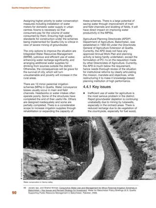 Assigning higher priority to water conservation
measures including installation of water
meters for domestic water supply in urban
centres /towns is necessary so that
consumers pay for the volume of water
consumed by them. Ensuring high quality
standards for construction under the schemes
being implemented for Quetta City is critical in
view of severe mining of groundwater.
The only options to improve the situation are
Integrated Water Resources Management
(IWRM), judicious and efficient use of water,
enhancing water recharge significantly, and
arranging additional water supplies for
drinking from sources outside the district.
Otherwise, the consequences will be grave for
the survival of city, which will turn
unsustainable and poverty will increase in the
rural areas.
There are 10 minor perennial irrigation
schemes (MPIs) in Quetta. Water conveyance
losses usually occur in main and field
channels. Headworks or water intakes often
operate poorly. Some of the structures have
completed the end of their useful life. Others
are designed inadequately and some are
partially completed. There is a considerable
scope to increase irrigation supplies through
rehabilitation or expanding the capacity of
these schemes. There is a large potential of
saving water through improvement of main
and field channels and levelling of fields. It will
have direct impact on improving water
productivity in the MPISs.
Agricultural Planning Directorate (APD)69,
Department of Agriculture, Balochistan, was
established in 1992-93 under the Directorate
General of Agriculture Extension at Quetta.
Currently, the APD does not have any
approved Annual Work Plan and planning
activity is being hardly undertaken, except the
formulation of PC-1s on the requisition made
by other Directorates of Agriculture. Currently,
the APD is much below the requirement,
hence needs thorough review of the situation
for institutional reforms by clearly articulating
the mission, mandate and objectives, while
restructuring it to make it knowledge-based
planning institution of high performance.
4.4.1 Key issues
Inefficient use of water for agriculture is
the most serious problem in the district.
Rapid groundwater depletion is continuing
unabatedly due to mining by tubewells,
especially in the orchard areas. There is
reduced recharge due to de-vegetation of
the countryside, especially for fuel wood,
90
Quetta Integrated Development Vision
Water conservation in Hanna valley.
QIUCN,SaadullahAyaz
69 Javaid, Ijaz, and Shahid Ahmad. Conjunctive Water Use and Management for Minor Perennial Irrigation Schemes in
Balochistan √ Key Issues and Revised Strategy for Investment. Water for Balochistan Policy Briefings (4) 6. Quetta:
Supporting Public Resource Management in Balochistan, Pakistan, 2008.
 