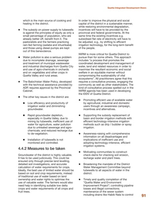 which is the main source of cooking and
heating in the district.
The subsidy on power supply to tubewells
is against the principles of equity as only a
small percentage of population, who are
already better off, benefit from it. The
pastoralists and the farmers practicing
rain-fed farming (sailaba and khushkaba)
and those using diesel pumps are kept
out of this benevolence.
Water pollution is also a serious problem
due to incomplete drainage, sewerage
and treatment of municipal wastewater
and industrial discharges from Quetta City
and use of agro-chemicals in orchards
and on vegetables and other crops in
Quetta Valley and rural areas.
The Balochistan Water Policy, developed
with the technical assistance provided by
ADP, requires approval by the Provincial
Cabinet.
The other key issues in the district are:
Low efficiency and productivity of
irrigation water and diminishing
groundwater.
Rapid groundwater depletion,
especially in Quetta Valley, due to
mining by tubewells, inefficient use of
water for agriculture, water pollution
due to untreated sewerage and agro-
chemicals; and reduced recharge due
to de-vegetation.
Installation of tubewells is not
monitored and controlled.
4.4.2 Measures to be taken
Groundwater of the district is highly valuable.
It has to be used judiciously. This could be
ensured only through precise land levelling,
detailed soil investigations, and accurate
calculation of water requirements for crops.
Ideally, the best use of limited water should be
based on soil and crop requirements, instead
of traditional use of water based on land
ownership and water rights to optimise the
use of valuable water. The farmers would also
need help in identifying suitable low delta
crops and water requirements of all crops and
fruit trees.
In order to improve the physical and social
capital of the district in a sustainable manner,
while restoring environmental degradation,
incentives will have to be provided by the
provincial and federal governments. At the
same time the existing incentives e.g.
subsidised flat rate of electricity will have to
be adjusted, e.g., by shifting to efficient
irrigation technology, for the long-term benefit
of the people.
IWRM is more critical for Quetta District to
pursue than for some others. This approach
includes ≈a process that promotes the
coordinated development and management of
water, land and related resources in order to
maximise the resultant economic and social
welfare in an equitable manner without
compromising the sustainability of vital
ecosystemsΔ. All practitioners agree that this
requires a consultative process, engaging the
community as well as other stakeholders. The
kind of consultative process spelled out in the
IWRM agenda has been used in developing
the IDDV of Quetta District.
Promoting efficient use of available water
by agricultural, industrial and domestic
users through an awareness campaign,
incentives and alternatives.
Supporting the subsidy replacement of
basin and border irrigation methods with
efficient technology-intensive irrigation
methods such as drip / bubbler or spray
irrigation.
Awareness-raising with comprehensive
information on all disadvantages and
implications of inefficient use and
adopting technology-intensive, efficient
irrigation systems.
Motivating communities to construct
check-dams for checking soil erosion,
recharge water and plant trees.
Broadening the mandate of the District
Water Management Committee beyond
tubewells to all aspects of water in the
district.
Timely and quality completion of the
ΔQuetta Water and Environment
Improvement ProjectΔ; controlling pipeline
losses and illegal connections;
maintenance of the sewer system
including drains like Habib Nala to control 91
Quetta Integrated Development Vision
 