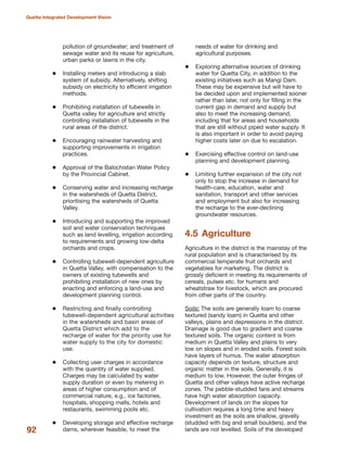 pollution of groundwater; and treatment of
sewage water and its reuse for agriculture,
urban parks or lawns in the city.
Installing meters and introducing a slab
system of subsidy. Alternatively, shifting
subsidy on electricity to efficient irrigation
methods.
Prohibiting installation of tubewells in
Quetta valley for agriculture and strictly
controlling installation of tubewells in the
rural areas of the district.
Encouraging rainwater harvesting and
supporting improvements in irrigation
practices.
Approval of the Balochistan Water Policy
by the Provincial Cabinet.
Conserving water and increasing recharge
in the watersheds of Quetta District,
prioritising the watersheds of Quetta
Valley.
Introducing and supporting the improved
soil and water conservation techniques
such as land levelling, irrigation according
to requirements and growing low-delta
orchards and crops.
Controlling tubewell-dependent agriculture
in Quetta Valley, with compensation to the
owners of existing tubewells and
prohibiting installation of new ones by
enacting and enforcing a land-use and
development planning control.
Restricting and finally controlling
tubewell-dependent agricultural activities
in the watersheds and basin areas of
Quetta District which add to the
recharge of water for the priority use for
water supply to the city for domestic
use.
Collecting user charges in accordance
with the quantity of water supplied.
Charges may be calculated by water
supply duration or even by metering in
areas of higher consumption and of
commercial nature, e.g., ice factories,
hospitals, shopping malls, hotels and
restaurants, swimming pools etc.
Developing storage and effective recharge
dams, wherever feasible, to meet the
needs of water for drinking and
agricultural purposes.
Exploring alternative sources of drinking
water for Quetta City, in addition to the
existing initiatives such as Mangi Dam.
These may be expensive but will have to
be decided upon and implemented sooner
rather than later, not only for filling in the
current gap in demand and supply but
also to meet the increasing demand,
including that for areas and households
that are still without piped water supply. It
is also important in order to avoid paying
higher costs later on due to escalation.
Exercising effective control on land-use
planning and development planning.
Limiting further expansion of the city not
only to stop the increase in demand for
health-care, education, water and
sanitation, transport and other services
and employment but also for increasing
the recharge to the ever-declining
groundwater resources.
4.5 Agriculture
Agriculture in the district is the mainstay of the
rural population and is characterised by its
commercial temperate fruit orchards and
vegetables for marketing. The district is
grossly deficient in meeting its requirements of
cereals, pulses etc. for humans and
wheatstraw for livestock, which are procured
from other parts of the country.
Soils: The soils are generally loam to coarse
textured (sandy loam) in Quetta and other
valleys, plains and depressions in the district.
Drainage is good due to gradient and coarse
textured soils. The organic content is from
medium in Quetta Valley and plains to very
low on slopes and in eroded soils. Forest soils
have layers of humus. The water absorption
capacity depends on texture, structure and
organic matter in the soils. Generally, it is
medium to low. However, the outer fringes of
Quetta and other valleys have active recharge
zones. The pebble-studded fans and streams
have high water absorption capacity.
Development of lands on the slopes for
cultivation requires a long time and heavy
investment as the soils are shallow, gravelly
(studded with big and small boulders), and the
lands are not levelled. Soils of the developed92
Quetta Integrated Development Vision
 
