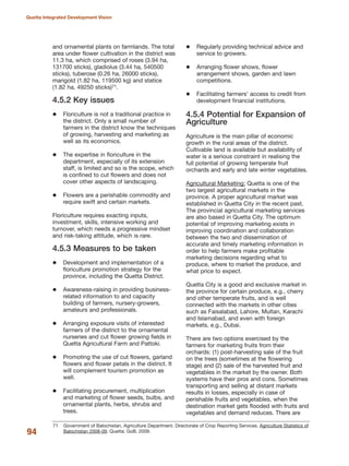 and ornamental plants on farmlands. The total
area under flower cultivation in the district was
11.3 ha, which comprised of roses (3.94 ha,
131700 sticks), gladiolus (3.44 ha, 540500
sticks), tuberose (0.26 ha, 26000 sticks),
marigold (1.82 ha, 119500 kg) and statice
(1.82 ha, 49250 sticks)71.
4.5.2 Key issues
Floriculture is not a traditional practice in
the district. Only a small number of
farmers in the district know the techniques
of growing, harvesting and marketing as
well as its economics.
The expertise in floriculture in the
department, especially of its extension
staff, is limited and so is the scope, which
is confined to cut flowers and does not
cover other aspects of landscaping.
Flowers are a perishable commodity and
require swift and certain markets.
Floriculture requires exacting inputs,
investment, skills, intensive working and
turnover, which needs a progressive mindset
and risk-taking attitude, which is rare.
4.5.3 Measures to be taken
Development and implementation of a
floriculture promotion strategy for the
province, including the Quetta District.
Awareness-raising in providing business-
related information to and capacity
building of farmers, nursery-growers,
amateurs and professionals.
Arranging exposure visits of interested
farmers of the district to the ornamental
nurseries and cut flower growing fields in
Quetta Agricultural Farm and Pattoki.
Promoting the use of cut flowers, garland
flowers and flower petals in the district. It
will complement tourism promotion as
well.
Facilitating procurement, multiplication
and marketing of flower seeds, bulbs, and
ornamental plants, herbs, shrubs and
trees.
Regularly providing technical advice and
service to growers.
Arranging flower shows, flower
arrangement shows, garden and lawn
competitions.
Facilitating farmers» access to credit from
development financial institutions.
4.5.4 Potential for Expansion of
Agriculture
Agriculture is the main pillar of economic
growth in the rural areas of the district.
Cultivable land is available but availability of
water is a serious constraint in realising the
full potential of growing temperate fruit
orchards and early and late winter vegetables.
Agricultural Marketing: Quetta is one of the
two largest agricultural markets in the
province. A proper agricultural market was
established in Quetta City in the recent past.
The provincial agricultural marketing services
are also based in Quetta City. The optimum
potential of improving marketing exists in
improving coordination and collaboration
between the two and dissemination of
accurate and timely marketing information in
order to help farmers make profitable
marketing decisions regarding what to
produce, where to market the produce, and
what price to expect.
Quetta City is a good and exclusive market in
the province for certain produce, e.g., cherry
and other temperate fruits, and is well
connected with the markets in other cities
such as Faisalabad, Lahore, Multan, Karachi
and Islamabad, and even with foreign
markets, e.g., Dubai.
There are two options exercised by the
farmers for marketing fruits from their
orchards: (1) post-harvesting sale of the fruit
on the trees (sometimes at the flowering
stage) and (2) sale of the harvested fruit and
vegetables in the market by the owner. Both
systems have their pros and cons. Sometimes
transporting and selling at distant markets
results in losses, especially in case of
perishable fruits and vegetables, when the
destination market gets flooded with fruits and
vegetables and demand reduces. There are
94
Quetta Integrated Development Vision
71 Government of Balochistan. Agriculture Department. Directorate of Crop Reporting Services. Agriculture Statistics of
Balochistan 2008-09. Quetta: GoB, 2009.
 