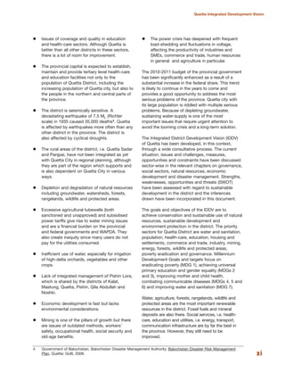 xi
Quetta Integrated Development Vision
Issues of coverage and quality in education
and health-care sectors. Although Quetta is
better than all other districts in these sectors,
there is a lot of room for improvement.
The provincial capital is expected to establish,
maintain and provide tertiary level health-care
and education facilities not only to the
population of Quetta District, including the
increasing population of Quetta city, but also to
the people in the northern and central parts of
the province.
The district is seismically sensitive. A
devastating earthquake of 7.5 ML (Richter
scale) in 1935 caused 35,000 deaths4. Quetta
is affected by earthquakes more often than any
other district in the province. The district is
also affected by cyclical droughts.
The rural areas of the district, i.e. Quetta Sadar
and Panjpai, have not been integrated as yet
with Quetta City in regional planning, although
they are part of the region which supports and
is also dependent on Quetta City in various
ways.
Depletion and degradation of natural resources
including groundwater, watersheds, forests,
rangelands, wildlife and protected areas.
Excessive agricultural tubewells (both
sanctioned and unapproved) and subsidised
power tariffs give rise to water mining issues
and are a financial burden on the provincial
and federal governments and WAPDA. They
also create inequity since many users do not
pay for the utilities consumed.
Inefficient use of water, especially for irrigation
of high-delta orchards, vegetables and other
crops.
Lack of integrated management of Pishin Lora,
which is shared by the districts of Kalat,
Mastung, Quetta, Pishin, Qila Abdullah and
Noshki.
Economic development is fast but lacks
environmental considerations.
Mining is one of the pillars of growth but there
are issues of outdated methods, workers»
safety, occupational health, social security and
old-age benefits.
The power crisis has deepened with frequent
load-shedding and fluctuations in voltage,
affecting the productivity of industries and
SMEs, commerce and trade, human resources
in general and agriculture in particular.
The 2010-2011 budget of the provincial government
has been significantly enhanced as a result of a
substantial increase in the federal share. This trend
is likely to continue in the years to come and
provides a good opportunity to address the most
serious problems of the province. Quetta city with
its large population is riddled with multiple serious
problems. Because of depleting groundwater,
sustaining water-supply is one of the most
important issues that require urgent attention to
avoid the looming crisis and a long-term solution.
The Integrated District Development Vision (IDDV)
of Quetta has been developed, in this context,
through a wide consultative process. The current
situation, issues and challenges, measures,
opportunities and constraints have been discussed
sector-wise in the relevant chapters on governance,
social sectors, natural resources, economic
development and disaster management. Strengths,
weaknesses, opportunities and threats (SWOT)
have been assessed with regard to sustainable
development in the district and the inferences
drawn have been incorporated in this document.
The goals and objectives of the IDDV are to
achieve conservation and sustainable use of natural
resources, sustainable development and
environment protection in the district. The priority
sectors for Quetta District are water and sanitation,
population, health-care, education, housing and
settlements, commerce and trade, industry, mining,
energy, forests, wildlife and protected areas,
poverty eradication and governance. Millennium
Development Goals and targets focus on
eradicating poverty (MDG 1), achieving universal
primary education and gender equality (MDGs 2
and 3), improving mother and child health,
combating communicable diseases (MDGs 4, 5 and
6) and improving water and sanitation (MDG 7).
Water, agriculture, forests, rangelands, wildlife and
protected areas are the most important renewable
resources in the district. Fossil fuels and mineral
deposits are also there. Social services, i.e. health-
care, education and utilities, i.e. energy, transport,
communication infrastructure are by far the best in
the province. However, they still need to be
improved.
4 Government of Balochistan. Balochistan Disaster Management Authority. Balochistan Disaster Risk Management
Plan. Quetta: GoB, 2008.
 