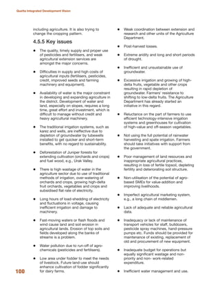 including agriculture. It is also trying to
change the cropping pattern.
4.5.5 Key issues
The quality, timely supply and proper use
of pesticides and fertilisers, and weak
agricultural extension services are
amongst the major concerns.
Difficulties in supply and high costs of
agricultural inputs (fertilisers, pesticides,
credit, improved seeds and farming
machinery and equipment).
Availability of water is the major constraint
in developing and expanding agriculture in
the district. Development of water and
land, especially on slopes, requires a long
time, great effort and investment, which is
difficult to manage without credit and
heavy agricultural machinery.
The traditional irrigation systems, such as
karez and wells, are ineffective due to
depletion of groundwater by tubewells
installed to get quicker and short-term
benefits, with no regard to sustainability.
Deforestation of Juniper forests for
extending cultivation (orchards and crops)
and fuel wood, e.g., Urak Valley.
There is high wastage of water in the
agriculture sector due to use of traditional
methods of irrigation, over-watering of
orchards and crops, growing high-delta
fruit orchards, vegetables and crops and
subsidised flat rate of electricity.
Long hours of load-shedding of electricity
and fluctuations in voltage, causing
inefficient irrigation and damage to
machinery.
Fast-moving waters or flash floods and
wind cause land and soil erosion in
agricultural lands. Erosion of top soils and
fields developed along the banks of
streams is a problem.
Water pollution due to run-off of agro-
chemicals (pesticides and fertilisers).
Low area under fodder to meet the needs
of livestock. Future land-use should
enhance cultivation of fodder significantly
for dairy farms.
Weak coordination between extension and
research and other units of the Agriculture
Department.
Post-harvest losses.
Extreme aridity and long and short periods
of drought.
Inefficient and unsustainable use of
groundwater.
Excessive irrigation and growing of high-
delta fruits, vegetable and other crops
resulting in rapid depletion of
groundwater. Farmers» resistance to
shifting to low-delta fruits. The Agriculture
Department has already started an
initiative in this regard.
Reluctance on the part of farmers to use
efficient technology-intensive irrigation
systems and greenhouses for cultivation
of high-value and off-season vegetables.
Not using the full potential of rainwater
harvesting and spate irrigation. Farmers
should take initiatives with support from
the government.
Poor management of land resources and
inappropriate agricultural practices,
resulting in loss of fertile topsoil, depleting
fertility and deteriorating soil structure.
Non-utilisation of the potential of agro-
based SMEs for value-addition and
improving livelihoods.
Imperfect agricultural marketing system,
e.g., a long chain of middlemen.
Lack of adequate and reliable agricultural
data.
Inadequacy or lack of maintenance of
transport vehicles for staff, bulldozers,
pesticide spray machines, hand-pressure
pumps etc. Funds should be provided for
maintenance of existing, replacement of
old and procurement of new equipment.
Inadequate budget for operations but
equally significant wastage and non-
priority and non- work-related
expenditure.
Inefficient water management and use.100
Quetta Integrated Development Vision
 