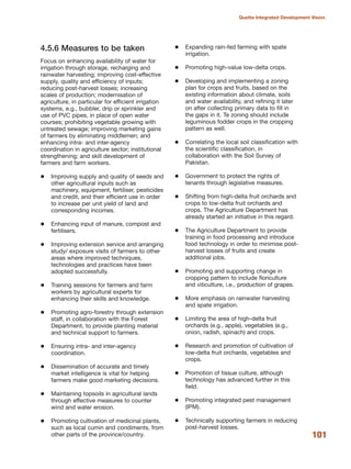 4.5.6 Measures to be taken
Focus on enhancing availability of water for
irrigation through storage, recharging and
rainwater harvesting; improving cost-effective
supply, quality and efficiency of inputs;
reducing post-harvest losses; increasing
scales of production; modernisation of
agriculture, in particular for efficient irrigation
systems, e.g., bubbler, drip or sprinkler and
use of PVC pipes, in place of open water
courses; prohibiting vegetable growing with
untreated sewage; improving marketing gains
of farmers by eliminating middlemen; and
enhancing intra- and inter-agency
coordination in agriculture sector; institutional
strengthening; and skill development of
farmers and farm workers.
Improving supply and quality of seeds and
other agricultural inputs such as
machinery, equipment, fertiliser, pesticides
and credit, and their efficient use in order
to increase per unit yield of land and
corresponding incomes.
Enhancing input of manure, compost and
fertilisers.
Improving extension service and arranging
study/ exposure visits of farmers to other
areas where improved techniques,
technologies and practices have been
adopted successfully.
Training sessions for farmers and farm
workers by agricultural experts for
enhancing their skills and knowledge.
Promoting agro-forestry through extension
staff, in collaboration with the Forest
Department, to provide planting material
and technical support to farmers.
Ensuring intra- and inter-agency
coordination.
Dissemination of accurate and timely
market intelligence is vital for helping
farmers make good marketing decisions.
Maintaining topsoils in agricultural lands
through effective measures to counter
wind and water erosion.
Promoting cultivation of medicinal plants,
such as local cumin and condiments, from
other parts of the province/country.
Expanding rain-fed farming with spate
irrigation.
Promoting high-value low-delta crops.
Developing and implementing a zoning
plan for crops and fruits, based on the
existing information about climate, soils
and water availability, and refining it later
on after collecting primary data to fill in
the gaps in it. Te zoning should include
leguminous fodder crops in the cropping
pattern as well.
Correlating the local soil classification with
the scientific classification, in
collaboration with the Soil Survey of
Pakistan.
Government to protect the rights of
tenants through legislative measures.
Shifting from high-delta fruit orchards and
crops to low-delta fruit orchards and
crops. The Agriculture Department has
already started an initiative in this regard.
The Agriculture Department to provide
training in food processing and introduce
food technology in order to minimise post-
harvest losses of fruits and create
additional jobs.
Promoting and supporting change in
cropping pattern to include floriculture
and viticulture, i.e., production of grapes.
More emphasis on rainwater harvesting
and spate irrigation.
Limiting the area of high-delta fruit
orchards (e.g., apple), vegetables (e.g.,
onion, radish, spinach) and crops.
Research and promotion of cultivation of
low-delta fruit orchards, vegetables and
crops.
Promotion of tissue culture, although
technology has advanced further in this
field.
Promoting integrated pest management
(IPM).
Technically supporting farmers in reducing
post-harvest losses.
101
Quetta Integrated Development Vision
 