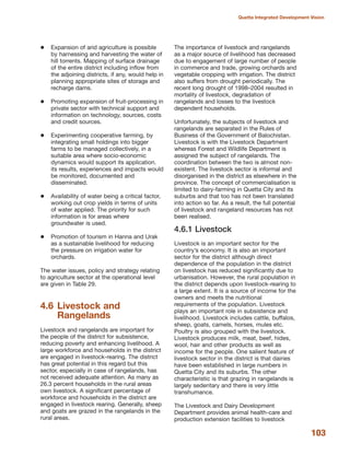 Expansion of arid agriculture is possible
by harnessing and harvesting the water of
hill torrents. Mapping of surface drainage
of the entire district including inflow from
the adjoining districts, if any, would help in
planning appropriate sites of storage and
recharge dams.
Promoting expansion of fruit-processing in
private sector with technical support and
information on technology, sources, costs
and credit sources.
Experimenting cooperative farming, by
integrating small holdings into bigger
farms to be managed collectively, in a
suitable area where socio-economic
dynamics would support its application.
its results, experiences and impacts would
be monitored, documented and
disseminated.
Availability of water being a critical factor,
working out crop yields in terms of units
of water applied. The priority for such
information is for areas where
groundwater is used.
Promotion of tourism in Hanna and Urak
as a sustainable livelihood for reducing
the pressure on irrigation water for
orchards.
The water issues, policy and strategy relating
to agriculture sector at the operational level
are given in Table 29.
4.6 Livestock and
Rangelands
Livestock and rangelands are important for
the people of the district for subsistence,
reducing poverty and enhancing livelihood. A
large workforce and households in the district
are engaged in livestock-rearing. The district
has great potential in this regard but this
sector, especially in case of rangelands, has
not received adequate attention. As many as
26.3 percent households in the rural areas
own livestock. A significant percentage of
workforce and households in the district are
engaged in livestock rearing. Generally, sheep
and goats are grazed in the rangelands in the
rural areas.
The importance of livestock and rangelands
as a major source of livelihood has decreased
due to engagement of large number of people
in commerce and trade, growing orchards and
vegetable cropping with irrigation. The district
also suffers from drought periodically. The
recent long drought of 1998√2004 resulted in
mortality of livestock, degradation of
rangelands and losses to the livestock
dependent households.
Unfortunately, the subjects of livestock and
rangelands are separated in the Rules of
Business of the Government of Balochistan.
Livestock is with the Livestock Department
whereas Forest and Wildlife Department is
assigned the subject of rangelands. The
coordination between the two is almost non-
existent. The livestock sector is informal and
disorganised in the district as elsewhere in the
province. The concept of commercialisation is
limited to dairy-farming in Quetta City and its
suburbs and that too has not been translated
into action so far. As a result, the full potential
of livestock and rangeland resources has not
been realised.
4.6.1 Livestock
Livestock is an important sector for the
country»s economy. It is also an important
sector for the district although direct
dependence of the population in the district
on livestock has reduced significantly due to
urbanisation. However, the rural population in
the district depends upon livestock-rearing to
a large extent. It is a source of income for the
owners and meets the nutritional
requirements of the population. Livestock
plays an important role in subsistence and
livelihood. Livestock includes cattle, buffalos,
sheep, goats, camels, horses, mules etc.
Poultry is also grouped with the livestock.
Livestock produces milk, meat, beef, hides,
wool, hair and other products as well as
income for the people. One salient feature of
livestock sector in the district is that dairies
have been established in large numbers in
Quetta City and its suburbs. The other
characteristic is that grazing in rangelands is
largely sedentary and there is very little
transhumance.
The Livestock and Dairy Development
Department provides animal health-care and
production extension facilities to livestock
103
Quetta Integrated Development Vision
 