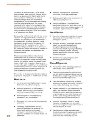 The district, in particular Quetta City, is grossly
over-populated. Water scarcity is the most serious
concern as groundwater is depleting fast due to
over-exploitation, inefficient use of water for
orchards and agriculture; lack of watershed
management in the catchment areas and housing
on active water recharge zones. The forests,
rangelands, other watershed have degraded and
their productivity and environmental services have
reduced very much. Wildlife has declined in the
district; however, Hazarganji-Chiltan National Park
is an exception in this regard.
Consequently, the first priority is to halt and reverse
depletion and degradation of natural resources by
arranging and promoting the use of alternatives,
and development of existing resources. Further
development is also important for meeting the
future demands. The best achievement of the
people and the government would be to improve
the natural resources to their maximum potential for
sustainable management and use by them and
future generations.
The environmental conditions in the city have
deteriorated due to air, water, land and noise
pollution; incomplete and unsafe disposal of solid,
hospital and industrial wastes and sewage. Other
issues include traffic congestion, slaughtering of
animals in the open, establishment of dairy farms in
residential areas, removal of trees in the process of
widening of roads and conversion of open and
green spaces into built environment.
The priorities for development and implementation of
programmes and projects for the future are as under:
Governance
Improving security and addressing the issues
that have led to political insurgency.
Improving governance by strengthening
policies, laws, institutions, competencies,
planning, management and monitoring.
Establishing rule of law and improving
transparency and accountability.
Developing and implementing district plans for
all sectors.
Developing computer-based and GIS-
supported database of all sectors at the
district level; developing information
management and dissemination system;
improving availability and reliability of data and
information.
Improving information flow, in particular
horizontally, including all stakeholders.
Setting up and implementing a mechanism to
address people»s grievances.
Setting up a Steering Committee (of key
stakeholders) mechanism at the district level to
coordinate, disseminate, catalyse, support and
monitor the implementation of the IDDV.
Social Sectors
Improving cohesion and integration in society
focusing on common social and economic
development agenda.
Improving education, health-care and water
supply and sanitation sectors through
strengthening institutions, developing
competencies of staff, improving and adding
facilities, increasing budgets, providing
enabling environment, monitoring service
delivery and impact.
Mainstreaming equity and gender, and
eliminating gender disparity.
Natural Resources
Reconciliation of the district»s geographical
area with the Survey of Pakistan.
Determining land-use and un-reported land-
use with satellite images and ground-truthing
for future land-use planning, notwithstanding
the formal land-settlement exercise.
Land-use mapping and planning, as well as
assessment of natural resources in the district
using modern technology and methods.
Detailed delineation of sub-watersheds in the
district and evaluation of their potential for
forestry, agriculture, watershed management,
range management and water development.
(Surface water storage, hill torrent control,
rainwater harvesting and spate irrigation.)
Improving efficiency in the use of natural
resources (renewable and non-renewable
natural and energy resources) and reduction in
and safe disposal of wastes.
Rehabilitation of natural resources (water,
forests, livestock and rangelands and wildlife
and protected areas), enhancing their
productivity and sustainable use; andxii
Quetta Integrated Development Vision
 