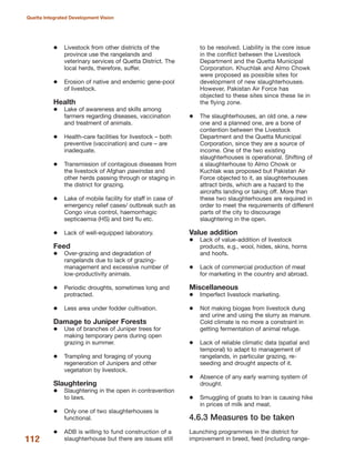 Livestock from other districts of the
province use the rangelands and
veterinary services of Quetta District. The
local herds, therefore, suffer.
Erosion of native and endemic gene-pool
of livestock.
Health
Lake of awareness and skills among
farmers regarding diseases, vaccination
and treatment of animals.
Health-care facilities for livestock √ both
preventive (vaccination) and cure √ are
inadequate.
Transmission of contagious diseases from
the livestock of Afghan pawindas and
other herds passing through or staging in
the district for grazing.
Lake of mobile facility for staff in case of
emergency relief cases/ outbreak such as
Congo virus control, haemorrhagic
septicaemia (HS) and bird flu etc.
Lack of well-equipped laboratory.
Feed
Over-grazing and degradation of
rangelands due to lack of grazing-
management and excessive number of
low-productivity animals.
Periodic droughts, sometimes long and
protracted.
Less area under fodder cultivation.
Damage to Juniper Forests
Use of branches of Juniper trees for
making temporary pens during open
grazing in summer.
Trampling and foraging of young
regeneration of Junipers and other
vegetation by livestock.
Slaughtering
Slaughtering in the open in contravention
to laws.
Only one of two slaughterhouses is
functional.
ADB is willing to fund construction of a
slaughterhouse but there are issues still
to be resolved. Liability is the core issue
in the conflict between the Livestock
Department and the Quetta Municipal
Corporation. Khuchlak and Almo Chowk
were proposed as possible sites for
development of new slaughterhouses.
However, Pakistan Air Force has
objected to these sites since these lie in
the flying zone.
The slaughterhouses, an old one, a new
one and a planned one, are a bone of
contention between the Livestock
Department and the Quetta Municipal
Corporation, since they are a source of
income. One of the two existing
slaughterhouses is operational. Shifting of
a slaughterhouse to Almo Chowk or
Kuchlak was proposed but Pakistan Air
Force objected to it, as slaughterhouses
attract birds, which are a hazard to the
aircrafts landing or taking off. More than
these two slaughterhouses are required in
order to meet the requirements of different
parts of the city to discourage
slaughtering in the open.
Value addition
Lack of value-addition of livestock
products, e.g., wool, hides, skins, horns
and hoofs.
Lack of commercial production of meat
for marketing in the country and abroad.
Miscellaneous
Imperfect livestock marketing.
Not making biogas from livestock dung
and urine and using the slurry as manure.
Cold climate is no more a constraint in
getting fermentation of animal refuge.
Lack of reliable climatic data (spatial and
temporal) to adapt to management of
rangelands, in particular grazing, re-
seeding and drought aspects of it.
Absence of any early warning system of
drought.
Smuggling of goats to Iran is causing hike
in prices of milk and meat.
4.6.3 Measures to be taken
Launching programmes in the district for
improvement in breed, feed (including range-112
Quetta Integrated Development Vision
 