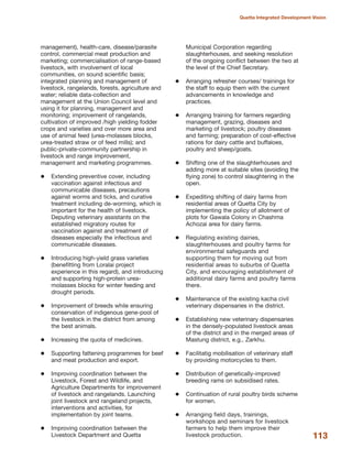 management), health-care, disease/parasite
control, commercial meat production and
marketing; commercialisation of range-based
livestock, with involvement of local
communities, on sound scientific basis;
integrated planning and management of
livestock, rangelands, forests, agriculture and
water; reliable data-collection and
management at the Union Council level and
using it for planning, management and
monitoring; improvement of rangelands,
cultivation of improved /high yielding fodder
crops and varieties and over more area and
use of animal feed (urea-molasses blocks,
urea-treated straw or of feed mills); and
public-private-community partnership in
livestock and range improvement,
management and marketing programmes.
Extending preventive cover, including
vaccination against infectious and
communicable diseases, precautions
against worms and ticks, and curative
treatment including de-worming, which is
important for the health of livestock.
Deputing veterinary assistants on the
established migratory routes for
vaccination against and treatment of
diseases especially the infectious and
communicable diseases.
Introducing high-yield grass varieties
(benefitting from Loralai project
experience in this regard), and introducing
and supporting high-protein urea-
molasses blocks for winter feeding and
drought periods.
Improvement of breeds while ensuring
conservation of indigenous gene-pool of
the livestock in the district from among
the best animals.
Increasing the quota of medicines.
Supporting fattening programmes for beef
and meat production and export.
Improving coordination between the
Livestock, Forest and Wildlife, and
Agriculture Departments for improvement
of livestock and rangelands. Launching
joint livestock and rangeland projects,
interventions and activities, for
implementation by joint teams.
Improving coordination between the
Livestock Department and Quetta
Municipal Corporation regarding
slaughterhouses, and seeking resolution
of the ongoing conflict between the two at
the level of the Chief Secretary.
Arranging refresher courses/ trainings for
the staff to equip them with the current
advancements in knowledge and
practices.
Arranging training for farmers regarding
management, grazing, diseases and
marketing of livestock; poultry diseases
and farming; preparation of cost-effective
rations for dairy cattle and buffaloes,
poultry and sheep/goats.
Shifting one of the slaughterhouses and
adding more at suitable sites (avoiding the
flying zone) to control slaughtering in the
open.
Expediting shifting of dairy farms from
residential areas of Quetta City by
implementing the policy of allotment of
plots for Gawala Colony in Chashma
Achozai area for dairy farms.
Regulating existing dairies,
slaughterhouses and poultry farms for
environmental safeguards and
supporting them for moving out from
residential areas to suburbs of Quetta
City, and encouraging establishment of
additional dairy farms and poultry farms
there.
Maintenance of the existing kacha civil
veterinary dispensaries in the district.
Establishing new veterinary dispensaries
in the densely-populated livestock areas
of the district and in the merged areas of
Mastung district, e.g., Zarkhu.
Facilitatig mobilisation of veterinary staff
by providing motorcycles to them.
Distribution of genetically-improved
breeding rams on subsidised rates.
Continuation of rural poultry birds scheme
for women.
Arranging field days, trainings,
workshops and seminars for livestock
farmers to help them improve their
livestock production. 113
Quetta Integrated Development Vision
 