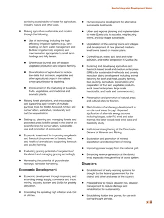 xiii
Quetta Integrated Development Vision
achieving sustainability of water for agriculture,
industry, nature and other uses.
Making agriculture sustainable and modern
through the following:
Use of technology including the high
efficiency irrigation systems (e.g., land
levelling, on-farm water management and
Bubbler irrigation/drip irrigation) and
mechanisation appropriate to small land-
holdings and hilly terrain.
Greenhouse (tunnel) and off-season
vegetable production and organic farming.
Diversification of agriculture to include
low-delta fruit orchards, vegetables and
other agricultural crops in the valleys
where groundwater is depleting.
Improvement in the marketing of livestock,
fruits, vegetables, and medicinal and
aromatic plants.
Raising forest plantations, and encouraging
and supporting agro-forestry of multiple-
purpose trees for fodder, firewood, timber, soil
conservation, watershed, biodiversity and
carbon sequestration.
Setting up, planning and managing forests and
protected areas (wildlife areas) in the district on
scientific lines for conservation, sustainable
use and promotion of ecotourism.
Economic investment for improving rangelands
and livestock (improvement of breeds, feed
and health of animals) and supporting livestock
and poultry farming.
Evaluating grazing potential of rangelands of
the district and managing grazing accordingly.
Harnessing the potential of groundwater
recharge, rainwater harvesting.
Economic Development
Economic development through improving and
extending energy supply, commerce and trade,
mining, industry, tourism and SMEs for poverty
alleviation.
Controlling the spiralling high inflation and cost
of utilities.
Human resource development for alternative
sustainable livelihoods.
Urban and regional planning and implementation
to make Quetta city, its suburbs, neighbouring
towns, and big villages sustainable.
Upgradation of the existing towns and villages
and development of new planned medium-
level towns based on master plans.
Controlling air, water, soil, land and noise
pollution, and traffic congestion in Quetta city.
Exploring and developing agriculture and
livestock-based small and medium enterprises
(SMEs) for sustainable livelihoods and poverty
reduction (dairy development including animal
fattening for beef and meat, poultry farming,
bee-keeping, sericulture, preservation and
preparation of fruit and vegetable products,
wool based enterprises, large scale
handicrafts, and trade and commerce etc.).
Preservation and promotion of natural areas
and cultural sites for tourism.
Electrification of and energy development in
remote rural areas through dispersed
application of alternate energy sources
including biogas, solar PV, wind and solar
thermal; the latter would need wind data and
feasibility study.
Institutional strengthening of the Directorate
General of Minerals and Mining.
Exploration and promotion of mineral
exploitation and development of mining.
Improving power supply from the national grid.
Enhancing revenue generation at the district
level, especially through revival of octroi system.
Disasters
Establishment of early-warning systems for
drought by the federal government for the
district and other arid areas of the country.
Preparedness to reduce disaster risk, disaster
management to reduce damage and
rehabilitation for sustainability.
Establishing fodder tree groves, for use only
during drought periods.
 