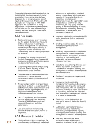 The productivity potential of rangelands in the
district is high due to comparatively better
precipitation. However, rangelands have
degraded due to overgrazing, and lack of
inputs and management. The long drought
during the six-year period of 1998-2004
aggravated the situation due to heavy
degradation. The productivity of rangelands
has declined, so has their water-recharge
capacity and their ecological character as
habitats of wildlife.
4.6.8 Key issues
Traditional knowledge is very important
but the grazers do not know the sound
and innovative ways of grazing and
livestock management. The pastoralists
need to know the carrying capacity of
rangelands for their sustainable use.
Unfortunately, data on carrying capacity is
not available.
No research on grazing-management,
livestock-forage ratio (which is assumed
as adverse) and high-yield fodder species
has been undertaken locally.
Overgrazing of rangelands and grubbing
of bushes for fuel, resulting in their
depletion and forage shortage.
Disappearance of traditional community
institutions for natural resource
management, resulting in the tragedy of
commons.
The general perception of rangelands as
wastelands and lack of awareness on the
part of communities, political leaders and
decision-makers regarding the loss and
degradation of rangelands and
consequences of such a situation.
Lack of coordination among the range
resource related agencies, especially
Forest and Wildlife Department and
Livestock Department and other
stakeholders.
Lack of investment in maintaining
productivity and ecological functions of
rangelands.
4.6.9 Measures to be taken
Discouraging and reducing gradually the
open free grazing of livestock, replacing it
with rotational and deferred rotational
grazing in accordance with the carrying
capacity of the rangelands and well-
established forests (ban on
grazing/browsing in the regeneration areas
and plantations until they are fully
established, on early spring and late
grazing at the time of ripening of seeds)
and investment (re-seeding, seeding,
development of water points, and
placement of salt licks).
Improving coordination among key public
sector agencies and other stakeholder
agencies.
Creating awareness about the issues
related to ranglands and their
management.
Advocacy for prioritisation of rangelands
for investment in order to rehabilitate
them (increasing productivity), economic
incentives to communities and
sustainable management through
integrated planning.
Institutional strengthening of Forest and
Wildlife department and Livestock
Department in integrated planning and
management of livestock and rangelands,
and training of staff.
Training of pastoralists in proper use of
rangelands.
Improvement and sustainable
management of rangelands. Developing
rangelands, including water points, salt
licks in the district. This will also help in
enhancing recharge of water, conservation
of biodiversity, especially the palatable
plant species and the dependent species
of all forms of wild animals.
Developing fodder-tree grooves as
reserves for use only during the drought
period.
Mobilisation, organisation (including
revival of local level-institutions),
motivation, participation and capacity-
building of communities in planning and
management of livestock and rangelands.
Improving and managing water
recharge/storage/harvesting and
spreading structures that will help in116
Quetta Integrated Development Vision
 