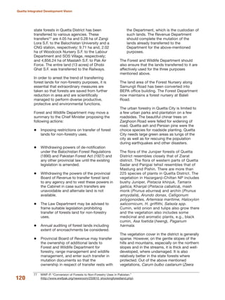 state forests in Quetta District has been
transferred to various agencies. These
transfers77 are 4.05 ha and 0.28 ha of Zangi
Lora S.F. to the Balochistan University and a
CNG station, respectively; 9.71 ha and, 2.02
ha of Woodcock Nursery S.F. to the Labour
Department and SOS Village, respectively;
and 4,856.24 ha of Maslakh S.F. to Pak Air
Force. The entire land (13 acres) of Dhobi
Ghat S.F. was transferred to the Railways.
In order to arrest the trend of transferring
forest lands for non-forestry purposes, it is
essential that extraordinary measures are
taken so that forests are saved from further
reduction in area and are scientifically
managed to perform diverse productive,
protective and environmental functions.
Forest and Wildlife Department may move a
summary to the Chief Minister proposing the
following actions:
Imposing restrictions on transfer of forest
lands for non-forestry uses.
Withdrawing powers of de-notification
under the Balochistan Forest Regulations
(1890) and Pakistan Forest Act (1927) and
any other provincial law until the existing
legislation is amended.
Withdrawing the powers of the provincial
Board of Revenue to transfer forest land
to any agency and to vest these powers in
the Cabinet in case such transfers are
unavoidable and alternate land is not
available.
The Law Department may be advised to
frame suitable legislation prohibiting
transfer of forests land for non-forestry
uses.
Annual auditing of forest lands including
extent of encroachments be considered.
Provincial Board of Revenue may transfer
the ownership of additional lands to
Forest and Wildlife Department for
forestry, range management and wildlife
management, and enter such transfer in
mutation documents so that the
ownership in respect of transfer rests with
the Department, which is the custodian of
such lands. The Revenue Department
should complete the mutation of the
lands already transferred to the
Department for the above-mentioned
purposes.
The Forest and Wildlife Department should
also ensure that the lands transferred to it are
affectively used for the three purposes
mentioned above.
The land area of the Forest Nursery along
Samungli Road has been converted into
BEPA office building. The Forest Department
now maintains a forest nursery at Baleli
Road.
The urban forestry in Quetta City is limited to
a few urban parks and plantation on a few
roadsides. The beautiful chinar trees on
Zarghoon Road were felled for widening of
road. Quetta ash and Persian pine were the
choice species for roadside planting. Quetta
City needs large green areas as lungs of the
city as well as for rescuing the population
during earthquakes and other disasters.
The flora of the Juniper forests of Quetta
District resembles closely that of Ziarat
district. The flora of western parts of Quetta
Sadar and Panjpai tehsil resembles that of
Mastung and Pishin. There are more than
225 species of plants in Quetta District. The
vegetation in Hazarganji-Chiltan NP includes
bushy Juniper, Pistacia khinjuk, Tamarix
gallica, Khanjal (Pistacia cabalica), mash
monk (Prunus eburnea) and archin (Prunus
amyydalis), Arundo donax, Calligonum
polygonoides, Artemisia maritime, Haloxylon
salicornicum, H. griffithi, Salsola spp.
Cumin, wild onion and tulips also grow there
and the vegetation also includes some
medicinal and aromatic plants, e.g., black
cumin, Asa foetida (heeng), Paganum
harmala.
The vegetation cover in the district is generally
sparse. However, on the gentle slopes of the
hills and mountains, especially on the northern
slopes and in the streams, it is thick and well-
developed, where undamaged. It is also
relatively better in the state forests where
protected. Out of the above mentioned
vegetations, Carum bulbo castanum (Zeera
120
Quetta Integrated Development Vision
77 WWF-P. ≈Conversion of Forests to Non-Forestry Uses in Pakistan.Δ
(http://www.wwfpak.org/newsroom/250610_shockingforestland.php).
 
