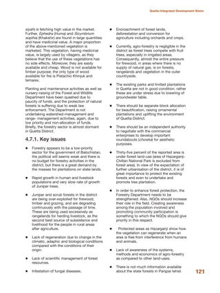 siyah) is fetching high value in the market.
Further, Ephedra (Huma) and Sicymbrium
sopihia (Khakshir) are found in large quantities
and have medicinal value. A major proportion
of the above-mentioned vegetation is
marketed. This vegetation, having medicinal
value, is largely used by villagers, as they
believe that the use of these vegetations has
no side effects. Moreover, they are easily
available and cheap. Wood is not available for
timber purpose; the only type of wood
available for fire is Pistachio Khinjuk and
temarex.
Planting and maintenance activities as well as
nursery-raising of the Forest and Wildlife
Department have been quashed due to
paucity of funds, and the protection of natural
forests is suffering due to weak law
enforcement. The Department is not
undertaking watershed-management and
range- management activities, again, due to
low priority and non-allocation of funds.
Briefly, the forestry sector is almost dormant
in Quetta District.
4.7.1. Key issues
Forestry appears to be a low-priority
sector for the government of Balochistan,
the political will seems weak and there is
no budget for forestry activities in the
district, but there is a great demand by
the masses for plantations on state lands.
Rapid growth in human and livestock
populations and very slow rate of growth
of Juniper trees.
Juniper and scrub forests in the district
are being over-exploited for firewood,
timber and grazing, and are degrading
continuously with the passage of time.
These are being used excessively as
rangelands for herding livestock, as the
second best source of subsistence and
livelihood for the people in rural areas
after agriculture.
Lack of regeneration due to change in the
climatic, adaphic and biological conditions
compared with the conditions of their
origin.
Lack of scientific management of forest
resources.
Infestation of fungal diseases.
Encroachment of forest lands,
deforestation and conversion for
agriculture including orchards and crops.
Currently, agro-forestry is negligible in the
district as forest trees compete with fruit
trees, especially in irrigated areas.
Consequently, almost the entire pressure
for firewood, in areas where there is no
supply of natural gas, is on forests,
rangelands and vegetation in the outer
countryside.
The existing parks and limited plantations
in Quetta are not in good condition; rather
these are under stress due to lowering of
groundwater table.
There should be separate block allocation
for beautification, raising ornamental
plantations and uplifting the environment
of Quetta District.
There should be an independent authority
to negotiate with the commercial
enterprises to develop important
roundabouts (chowks) for aesthetic
purposes.
Thirty-five percent of the reported area is
under forest land-use (area of Hazarganji-
Chiltan National Park is excluded from
forest area). In view of the expectation of
further urbanisation of the district, it is of
great importance to protect the existing
forests and even to undertake and
promote tree plantation.
In order to enhance forest protection, the
Forestry Department needs to be
strengthened. Also, NGOs should increase
their role in the field. Creating awareness
among the population involved and
promoting community participation is
something to which the NGOs should give
priority in this respect.
Protected areas as Hazarganji show how
the vegetation can regenerate when an
area is free from interference from humans
and animals.
Lack of awareness of the systems,
methods and economics of agro-forestry
as compared to other land-uses.
There is not much information available
about the state forests in Panjpai tehsil. 121
Quetta Integrated Development Vision
 