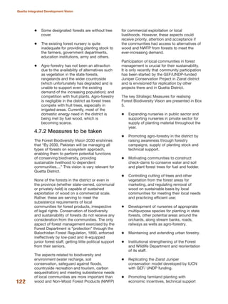 Some designated forests are without tree
cover.
The existing forest nursery is quite
inadequate for providing planting stock to
the farmers, government departments,
education institutions, army and others.
Agro-forestry has not been an attraction
due to the availability of alternatives such
as vegetation in the state forests,
rangelands and the wider countryside
(which unfortunately has degraded and is
unable to support even the existing
demand of the increasing population); and
competition with fruit plants. Agro-forestry
is negligible in the district as forest trees
compete with fruit trees, especially in
irrigated areas. Currently, most of the
domestic energy need in the district is
being met by fuel wood, which is
becoming scarce.
4.7.2 Measures to be taken
The Forest Biodiversity Vision 2030 enshrines
that ≈By 2030, Pakistan will be managing all
types of forests on ecosystem approach,
enabling them to perform potential functions
of conserving biodiversity, providing
sustainable livelihood to dependent
communities....Δ This vision is very relevant for
Quetta District.
None of the forests in the district or even in
the province (whether state-owned, communal
or privately-held) is capable of sustained
exploitation of wood on a commercial scale.
Rather, these are serving to meet the
subsistence requirements of local
communities for forest products, irrespective
of legal rights. Conservation of biodiversity
and sustainability of forests do not receive any
consideration from the communities. The only
aspect of forest management exercised by the
Forest Department is ≈protectionΔ through the
Balochistan Forest Regulation, 1890, enforced
ineffectively by low-paid and ill-equipped
junior forest staff, getting little political support
from their seniors.
The aspects related to biodiversity and
environment (water recharge, soil
conservation, safeguard against floods,
countryside recreation and tourism, carbon
sequestration) and meeting subsistence needs
of local communities are more important than
wood and Non-Wood Forest Products (NWFP)
for commercial exploitation or local
livelihoods. However, these aspects could
receive priority, attention and acceptance if
the communities had access to alternatives of
wood and NWFP from forests to meet the
ever-increasing demand.
Participation of local communities in forest
management is crucial for their sustainability.
It is only recently that community participation
has been started by the GEF/UNDP-funded
Juniper Conservation Project in Ziarat district
and is envisioned for replication by other
projects there and in Quetta District.
The key Strategic Measures for realising
Forest Biodiversity Vision are presented in Box
5.
Expanding nurseries in public sector and
supporting nurseries in private sector for
supply of planting material throughout the
year.
Promoting agro-forestry in the district by
raising awareness through forestry
campaigns, supply of planting stock and
technical support.
Motivating communities to construct
check-dams to conserve water and soil
and plant forest trees for fuel and fodder.
Controlling cutting of trees and other
vegetation from the forest areas for
marketing, and regulating removal of
wood on sustainable basis by local
communities for meeting their local needs
and practicing efficient use;
Development of nurseries of appropriate
multipurpose species for planting in state
forests, other potential areas around the
orchards, along stream banks, roads,
railways as wells as agro-forestry.
Maintaining and extending urban forestry.
Institutional strengthening of the Forest
and Wildlife Department and reorientation
of its staff.
Replicating the Ziarat Juniper
conservation model developed by IUCN
with GEF/ UNDP funding.
Promoting farmland planting with
economic incentives, technical support122
Quetta Integrated Development Vision
 
