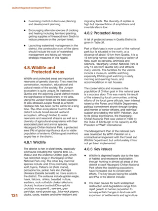 Exercising control on land-use planning
and development planning.
Encouraging alternate sources of cooking
and heating including farmland planting,
getting supplies of firewood from Sindh to
reduce pressure on the Juniper forest.
Launching watershed management in the
district, the construction cost of the dams
should include the cost of watershed
management and taking all relevant
strategic measures in this regard.
4.8.Wildlife and
Protected Areas
Wildlife and protected areas are important
reservoirs of genetic diversity. They meet the
conservation, recreation, educational and
cultural needs of the society. The Juniper
ecosystem is quite unique. Its vastness in
Quetta and the adjoining Ziarat district reveals
the significance of biodiversity in the area.
Using the Juniper forest as the best example
of less-stressed Juniper forest as a World
Heritage Site has been on the cards for a long
time. The other ecosystems found in the
district include broad-leaved, wetland
ecosystem, although limited to water
reservoirs and seasonal streams as well as a
diversity of agricultural ecosystems with their
associated plant and animal species.
Hazarganji-Chiltan National Park, a protected
area (PA) of global significance due to viable
population of endemic Chiltan goat (markhor)
largely lies in the district.
4.8.1 Wildlife
The district is rich in biodiversity, especially
wild fauna including the national bird, i.e.,
chakur and the endemic Chiltan goat, which
has restricted range in Hazarganji-Chiltan
National Park only. The other key mammal
species include urial (Ovis orientalis), leopard,
wolf, hyena, Pallas»s cat (Felis manul),
porcupine fox, jackal, hare etc. Perhaps
chinkara (Gazella bennetti) no more exists in
the district. The avifauna include golden eagle,
hawk, falcons, shikra, bearded vulture,
warblers, rock nuthatch chakur (Alectoris
chukar), houbara bustard (Chlamydotis
undulata macqueenil) , see-see, grey
partridge, sand grouse spp., blue rock pigeon,
ducks, coots, waders and other resident and
migratory birds. The diversity of reptiles is
high but representation of amphibians and
invertebrates is low.
4.8.2 Protected Areas
A list of protected areas in Quetta District is
given in Table 31.
Part of Karkhasa is now a part of the national
park but is situated in the north, at a
distance of about 10 km from Quetta. It is a
16 km long narrow valley having a variety of
flora, such as ephedra, artimisea and
sophora. Hazarganji-Chiltan National Park is
only 15 km from Quetta City and attracts
many visitors. The facilities for the visitors
include a museum, wildlife watching,
especially Chiltan goat watching in early
morning and evening hours, and
accommodation in rest houses.
The conservation and increase in the
population of Chiltan goat in this national park
is a success story. This was mainly the result
of the interest by local communities, untiring
efforts of the local game officials, keen interest
taken by the Forest and Wildlife Department,
political commitment shown through funding
and interest of senior officers, and technical
support provided by the WWF-Pakistan. Due
to its global significance, the Hazarganji-
Chiltan National Park was visited in 1990 by
the Duke of Edinburgh in his capacity as the
President of WWF International.
The Management Plan of the national park
was developed by WWF-Pakistan on a
contractual arrangement with the Forest and
Wildlife Department, but unfortunately it has
not yet been implemented.
4.8.3 Key issues
Wildlife is depleted largely due to the loss
of habitat and excessive exploitation
through hunting in almost all areas of the
district except Hazarganji-Chiltan National
Park where the depleting populations
have increased due to conservation
efforts. The key issues facing the wildlife
and PAs in the district include:
The main causes for such widespread
destruction and degradation range from
rapid growth in human population to
consequential changes in land-use with
expansion of settlements and agriculture124
Quetta Integrated Development Vision
 