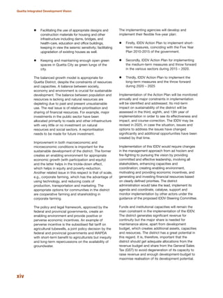 Facilitating the use of appropriate designs and
construction materials for housing and other
infrastructure including dams, bridges, and
health-care, education and office buildings,
keeping in view the seismic sensitivity; facilitating
upgradation of existing houses as well.
Keeping and maintaining enough open green
spaces in Quetta City as green lungs of the
city.
The balanced growth model is appropriate for
Quetta District, despite the constraints of resources
and capacities. A balance between society,
economy and environment is crucial for sustainable
development. The balance between population and
resources is lacking and natural resources are
depleting due to past and present unsustainable
use. The real issue is of relative prioritisation and
sharing of financial resources. For example, major
investments in the public sector have been
allocated primarily to roads and other infrastructure
with very little or no investment on natural
resources and social sectors. A reprioritisation
needs to be made for future investment.
Improvement in both macroeconomic and
microeconomic conditions is important for the
sustainable development of the district. The former
creates an enabling environment for appropriate
economic growth (with participation and equity)
and the latter helps in the trickle-down effect,
which helps in equity and poverty-reduction.
Another related issue in this respect is that of scale,
e.g., corporate farming, which has the advantage of
using technology, and reducing costs of
production, transportation and marketing. The
appropriate options for communities in the district
are cooperative farming and shareholding in
corporate farming.
The policy and legal framework, approved by the
federal and provincial governments, create an
enabling environment and provide positive or
perverse economic incentives. An example of
perverse incentive is the subsidised flat tariff on
agricultural tubewells, a joint policy decision by the
federal and provincial governments and WAPDA
with short-term benefit to agriculturists but inequity
and long-term repercussions on the availability of
groundwater.
The implementing agencies will develop and
implement their flexible five-year plan:
Firstly, IDDV Action Plan to implement short-
term measures, coinciding with the Five Year
Plan 2010-2015 of the government.
Secondly, IDDV Action Plan for implementing
the medium-term measures and throw forward
in the various sectors during 2015 √ 2020.
Thirdly, IDDV Action Plan to implement the
long-term measures and the throw forward
during 2020 √ 2025
Implementation of the Action Plan will be monitored
annually and major constraints in implementation
will be identified and addressed. Its mid-term
impact on sustainability of the district will be
assessed in the third, eighth, and 13th year of
implementation in order to see its effectiveness and
impact, and course-correction. The IDDV may be
revised in 2025, in case the situation, issues and
options to address the issues have changed
significantly and additional opportunities have been
created by that time.
Implementation of this IDDV would require changes
in the management approach from ad hocism and
fire-fighting to pursuing the vision by providing
committed and effective leadership, involving all
stakeholders, enhancing capacities and
coordination; creating enabling environment,
motivating and providing economic incentives, and
generating and investing financial resources based
on clearly defined priorities. The district
administration would take the lead, implement its
agenda and coordinate, catalyse, support and
monitor implementation by other actors under the
guidance of the proposed IDDV Steering Committee.
Funds and institutional capacities will remain the
main constraint in the implementation of the IDDV.
The district generates significant revenue for
continuity but the major share is needed for
maintenance alone, apart from development
budget, which creates additional assets, capacities
and resources. The district has a great potential in
this regard. It is, therefore, important that the
district should get adequate allocations from the
revenue budget and share from the General Sales
Tax (GST) to avoid degeneration of its capacity to
raise revenue and enough development-budget to
maximise realisation of its development potential.
xiv
Quetta Integrated Development Vision
 