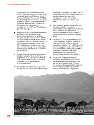 conservation and sustainable use, are
lacking, and their treatment, at best, is ad-
hoc and unscientific. The focus of the
Forest and Wildlife Department (BF&WD)
has been on protection of trees and game
species in the wild. The other plant and
animal life were relegated to low priority.
Sound scientific planning and
management of wildlife and PAs has been
generally lacking.
There is no specific provincial biodiversity,
wildlife and PAs policy to provide
comprehensive direction or guidance in
this area. The Biodiversity Action Plan for
Pakistan (2000) and the National Forest
Biodiversity Vision 2006 of the Ministry of
Environment are, however, useful. The
1974 wildlife law is outdated but it has
been revised recently and is expected to
be enacted by the Provincial Assembly in
the near future.
The punitive wildlife protection approach
failed in halting the decline of wildlife and
degradation of PAs due to alienation of
local communities and lack of enabling
provisions in it as well as weak
enforcement of law.
The institutional framework is generally
inadequate and specifically inappropriate
and weak. The capacity of the BF&WD in
undertaking education, training, research,
survey, assessment, planning,
management and monitoring of
biodiversity, wildlife and PAs is very
weak.
Inter- and intra-agency coordination and
interaction with the non-state
stakeholders (NGOs, communities, private
sector, research and educational
institutions as well as support seeking
interaction with the media) are generally
weak.
The existing use regime of PAs (NP and
Game Sanctuary) in Quetta District, as in
other parts of the province, is not in
accordance with the 1974 wildlife law. The
existing categories of PAs are insufficient
to accommodate such legally invalid but
otherwise acceptable uses, within
sustainability limits, for ensuring
community participation and support.
The current and potential social,
economic, environment and cultural
value of biodiversity, wildlife and PAs
are not recognised widely. The low
provincial funding, due to little political
will and consequent low priority for
wildlife, has remained a significant
126
Quetta Integrated Development Vision
Dwindling camel population
QIUCN,AzharSaeed
 