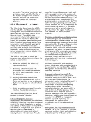 constraint. The words ≈biodiversity and
protected areasΔ are still unfamiliar to
the masses and politicians and thus
have not attracted the attention of
decision-makers and investment
planners.
4.8.4 Measures to be taken
The vision for the district regarding wildlife
and PAs is that the mandate and the entire
working of the Balochistan Forest and Wildlife
Department are changed in the light of the
National Forestry Vision 2030, since
commercial forestry is neither possible nor
practiced in the province or district. The
forests and rangelands are to be managed in
order to meet the subsistence needs of local
communities (mainly firewood, grazing and
water), and for environmental services
(including water recharge, soil conservation,
biodiversity conservation, ecotourism and
carbon sequestration which is saleable in the
international market).
The vision in the context of wildlife and
protected areas is to protect and enhance the
natural environment by:
Protecting, restoring and enhancing
natural ecosystems.
Exercising extraordinary care with
ecosystems that contain species which
are rare or endangered or are critical to
living systems.
Allowing extraneous material to be
introduced to ecosystems only in such
forms and quantities as can be absorbed
by the receiving systems without material
harm.
Using renewable resources at no greater
rate than they can be replenished.
The following strategic priorities will be
pursued to visualise the vision:
Safeguarding against damaging
developments: Environmental and biodiversity
safeguards in land-use change are required to
arrest further loss or degradation of species
and habitats as the landscape in the district is
susceptible to changes from rapid growth in
population (requiring expansion of
settlements) and the deteriorating food
security situation in the province. Thus, the
use of environmental assessment tools such
as the strategic environmental assessment
(SEA) of policies, plans and programmes; and
the initial environmental examination (IEE) and
environmental impact assessment (EIA) of
projects needs to be complied with. BUFFED,
as the key agency to safeguard biodiversity,
wildlife, wetlands and PAs in the province and
district against the onslaught of damaging
developments, will be active in playing its
proactive role in this regard in collaboration
with the BEPA and the development
agencies.
Promoting sustainable use and best practices:
It is critical to gradually minimise and
ultimately eliminate over-exploitation and other
detrimental practices. Awareness raising of all
user, stakeholder, development agencies, local
communities, teachers, students and
academia, media, politicians, decision-makers
and planners can help in this regard besides
creating demand for conservation and support
for its high priority. Best practice field models
will be established and promoted for
replication through documentation and
dissemination with economic incentives and
technical support.
Improving coordination: Inter- and intra-
agency coordination will improve by changing
the composition and mandate of the Wildlife
Management Board and making it functional
to support the efforts.
Improving institutional framework: The
institutional framework in Quetta District
cannot be seen in isolation from what it is in
the province and other districts. The
conservation-related institutional framework in
the province requires overhauling and
improvement of structure, strengthening,
capacity-enhancement, commitment,
motivation, objectivity and accountability of
staff at all levels. The key positions of the
wildlife staff will be filled with technical
persons. Specialists in the various aspects of
biodiversity, wildlife, wetlands and PAs will be
recruited in the BF&WD to incorporate
scientific approach in planning and
management and support wildlife
conservation and PA management in the
district.
Management and programme review of the
BF&WD: The BF&WD will revisit its mandate,
develop a long-term vision, goals, objectives
and action plan for 5-10 years for the 127
Quetta Integrated Development Vision
 