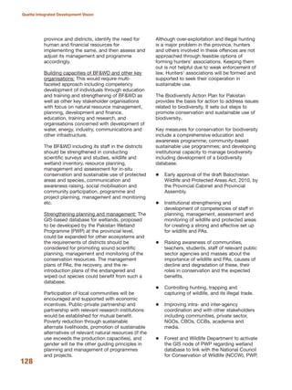 province and districts, identify the need for
human and financial resources for
implementing the same, and then assess and
adjust its management and programme
accordingly.
Building capacities of BF&WD and other key
organisations: This would require multi-
faceted approach including competency
development of individuals through education
and training and strengthening of BF&WD as
well as other key stakeholder organisations
with focus on natural resource management,
planning, development and finance,
education, training and research, and
organisations concerned with development of
water, energy, industry, communications and
other infrastructure.
The BF&WD including its staff in the districts
should be strengthened in conducting
scientific surveys and studies, wildlife and
wetland inventory, resource planning,
management and assessment for in-situ
conservation and sustainable use of protected
areas and species, communication and
awareness raising, social mobilisation and
community participation, programme and
project planning, management and monitoring
etc.
Strengthening planning and management: The
GIS-based database for wetlands, proposed
to be developed by the Pakistan Wetland
Programme (PWP) at the provincial level,
could be expanded for other ecosystems and
the requirements of districts should be
considered for promoting sound scientific
planning, management and monitoring of the
conservation resources. The management
plans of PAs, the recovery, and the re-
introduction plans of the endangered and
wiped out species could benefit from such a
database.
Participation of local communities will be
encouraged and supported with economic
incentives. Public-private partnership and
partnership with relevant research institutions
would be established for mutual benefit.
Poverty reduction through sustainable
alternate livelihoods, promotion of sustainable
alternatives of relevant natural resources (if the
use exceeds the production capacities), and
gender will be the other guiding principles in
planning and management of programmes
and projects.
Although over-exploitation and illegal hunting
is a major problem in the province, hunters
and others involved in these offences are not
approached through feasible options of
forming hunters» associations. Keeping them
out is not helpful due to weak enforcement of
law. Hunters» associations will be formed and
supported to seek their cooperation in
sustainable use.
The Biodiversity Action Plan for Pakistan
provides the basis for action to address issues
related to biodiversity. It sets out steps to
promote conservation and sustainable use of
biodiversity.
Key measures for conservation for biodiversity
include a comprehensive education and
awareness programme; community-based
sustainable use programmes; and developing
institutional capacity to manage biodiversity
including development of a biodiversity
database.
Early approval of the draft Balochistan
Wildlife and Protected Areas Act, 2010, by
the Provincial Cabinet and Provincial
Assembly.
Institutional strengthening and
development of competencies of staff in
planning, management, assessment and
monitoring of wildlife and protected areas
for creating a strong and effective set up
for wildlife and PAs.
Raising awareness of communities,
teachers, students, staff of relevant public
sector agencies and masses about the
importance of wildlife and PAs, causes of
decline and degradation of these, their
roles in conservation and the expected
benefits.
Controlling hunting, trapping and
capturing of wildlife, and its illegal trade.
Improving intra- and inter-agency
coordination and with other stakeholders
including communities, private sector,
NGOs, CBOs, CCBs, academia and
media.
Forest and Wildlife Department to activate
the GIS node of PWP regarding wetland
database to link with the National Council
for Conservation of Wildlife (NCCW), PWP,
128
Quetta Integrated Development Vision
 