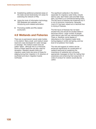 130
Quetta Integrated Development Vision
Establishing additional protected areas on
the state-owned biodiversity-rich areas for
extending the network of PAs.
Using the tools of information technology,
GIS database and websites, and
introducing work-related automation.
Promoting wildlife and PAs related
ecotourism.
4.9 Wetlands and Fisheries
There are no permanent natural water bodies
in the district. Many small- and medium-sized
reservoirs were developed for water storage
or recharge. The medium-sized ones are
called ≈lakesΔ, although this is a misnomer.
Some of these reservoirs are also used for
recreation. Resident aquatic birds and
migratory water birds use some of these for
staging during their migration in th direction of
southeast and return migration twards
northwest.
The significant wetlands in the district,
especially for migratory water birds, include
Hanna Lake, Spin Karez Lake and Wali Tangi
Dam, but there is no commercial fishing there.
The fish fauna of Karezes has endemism but it
is not of economic importance. Generally,
most of it has been wiped out or declined due
to drying of Karezes.
The fish fauna of Karezes has not been
studied fully and should be studied before it
becomes extinct. Large number of people
visits Hanna Lake and use mechanical boats.
There is, therefore, some degree of
disturbance to the migratory water birds
during staging in winter and spring, and low
level of oil pollution from boats.
The role and support of visitors can be
enhanced significantly for conservation of
wetland resources by explaining the
importance of wetlands and conveying
appropriate messages to them for raising their
awareness and enhancing their enjoyment. A
code of conduct for visitors would also be
useful.
 