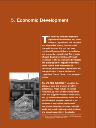 131
Dera Ismail Khan Integrated Development Vision
5. Economic Development
T
he economy of Quetta District is
dependent on commerce and trade,
transport, agriculture; fruit orchards
and vegetables, mining, livestock and
domestic tourism (the last two have
considerably reduced due to urbanisation
and insecurity, respectively). The process
of rapid development induced through
incentives is often accompanied by lapses
and oversight of the regulatory controls,
which lead to over-exploitation of
resources, environmental degradation and
marginalisation of some sections of
population. Quetta District is no exception
to this.
The WB-ADB-GoB (2008)78 identified the
pillars, sectors and areas of growth in
Balochistan. These include (1) natural
resources, (2) value-addition in industrial
hubs and support services in urban areas,
and (3) business environment which can be
enhanced with transport, education and
information. Agriculture, poultry and
tourism are the other important potential
sectors of growth and sources of livelihood
and poverty-reduction in the district.
78 Government of Balochistan, World Bank and ADB. Balochistan
Economic Report. Quetta: GoB, 2007.
 