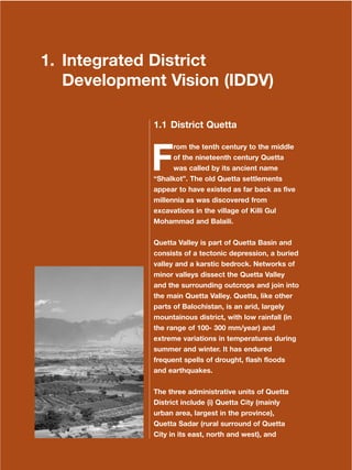 1
Dera Ismail Khan Integrated Development Vision
1. Integrated District
Development Vision (IDDV)
1.1 District Quetta
F
rom the tenth century to the middle
of the nineteenth century Quetta
was called by its ancient name
≈ShalkotΔ. The old Quetta settlements
appear to have existed as far back as five
millennia as was discovered from
excavations in the village of Killi Gul
Mohammad and Balaili.
Quetta Valley is part of Quetta Basin and
consists of a tectonic depression, a buried
valley and a karstic bedrock. Networks of
minor valleys dissect the Quetta Valley
and the surrounding outcrops and join into
the main Quetta Valley. Quetta, like other
parts of Balochistan, is an arid, largely
mountainous district, with low rainfall (in
the range of 100- 300 mm/year) and
extreme variations in temperatures during
summer and winter. It has endured
frequent spells of drought, flash floods
and earthquakes.
The three administrative units of Quetta
District include (i) Quetta City (mainly
urban area, largest in the province),
Quetta Sadar (rural surround of Quetta
City in its east, north and west), and
 