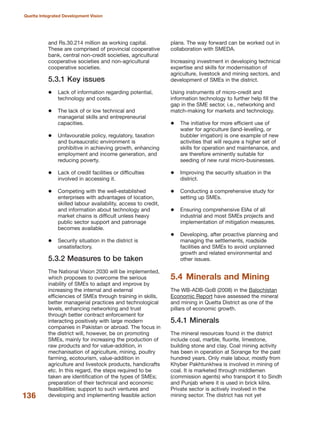 and Rs.30.214 million as working capital.
These are comprised of provincial cooperative
bank, central non-credit societies, agricultural
cooperative societies and non-agricultural
cooperative societies.
5.3.1 Key issues
Lack of information regarding potential,
technology and costs.
The lack of or low technical and
managerial skills and entrepreneurial
capacities.
Unfavourable policy, regulatory, taxation
and bureaucratic environment is
prohibitive in achieving growth, enhancing
employment and income generation, and
reducing poverty.
Lack of credit facilities or difficulties
involved in accessing it.
Competing with the well-established
enterprises with advantages of location,
skilled labour availability, access to credit,
and information about technology and
market chains is difficult unless heavy
public sector support and patronage
becomes available.
Security situation in the district is
unsatisfactory.
5.3.2 Measures to be taken
The National Vision 2030 will be implemented,
which proposes to overcome the serious
inability of SMEs to adapt and improve by
increasing the internal and external
efficiencies of SMEs through training in skills,
better managerial practices and technological
levels, enhancing networking and trust
through better contract enforcement for
interacting positively with large modern
companies in Pakistan or abroad. The focus in
the district will, however, be on promoting
SMEs, mainly for increasing the production of
raw products and for value-addition, in
mechanisation of agriculture, mining, poultry
farming, ecotourism, value-addition in
agriculture and livestock products, handicrafts
etc. In this regard, the steps required to be
taken are identification of the types of SMEs;
preparation of their technical and economic
feasibilities; support to such ventures and
developing and implementing feasible action
plans. The way forward can be worked out in
collaboration with SMEDA.
Increasing investment in developing technical
expertise and skills for modernisation of
agriculture, livestock and mining sectors, and
development of SMEs in the district.
Using instruments of micro-credit and
information technology to further help fill the
gap in the SME sector, i.e., networking and
match-making for markets and technology.
The initiative for more efficient use of
water for agriculture (land-levelling, or
bubbler irrigation) is one example of new
activities that will require a higher set of
skills for operation and maintenance, and
are therefore eminently suitable for
seeding of new rural micro-businesses.
Improving the security situation in the
district.
Conducting a comprehensive study for
setting up SMEs.
Ensuring comprehensive EIAs of all
industrial and most SMEs projects and
implementation of mitigation measures.
Developing, after proactive planning and
managing the settlements, roadside
facilities and SMEs to avoid unplanned
growth and related environmental and
other issues.
5.4 Minerals and Mining
The WB-ADB-GoB (2008) in the Balochistan
Economic Report have assessed the mineral
and mining in Quetta District as one of the
pillars of economic growth.
5.4.1 Minerals
The mineral resources found in the district
include coal, marble, fluorite, limestone,
building stone and clay. Coal mining activity
has been in operation at Sorange for the past
hundred years. Only male labour, mostly from
Khyber Pakhtunkhwa is involved in mining of
coal. It is marketed through middlemen
(commission agents) who transport it to Sindh
and Punjab where it is used in brick kilns.
Private sector is actively involved in the
mining sector. The district has not yet136
Quetta Integrated Development Vision
 