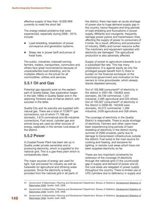 effective supply of less than 18,000 MW
currently to meet the short fall.
The energy-related problems that were
experienced, especially during 2008 - 2010,
include:
Load-shedding, breakdown of power
conveyance and generation systems.
Steep rise in power tariff and prices of
fossil fuels.
The public, industries, tubewell-owning
farmers, traders, transporters, commuters and
others face great inconvenience because of
unprecedented load-shedding, and its
multiplier effects on the prices for all
commodities, utilities and services.
5.5.1 Oil and Gas
Potential gas deposits exist on the eastern
part of Quetta Sadar. Gas exploration began
in the late 1990s in Quetta Sadar and in the
adjoining Torshore area of Harnai district, with
success in the latter.
Quetta City and its suburbs are supplied with
natural gas. There are a total of 72,86781 gas
connections, out of which 71,188 are
domestic, 1,613 commercial and 66 industrial
connections. Fuel wood, cylinder gas and
animal dung are used as other sources of
energy, especially in the remote rural areas of
the district.
5.5.2 Power
A Coastal Power Plant has been set up in
Quetta under private ownership and is
producing electricity, which is supplied to the
national grid. This is a gas-fired plant which is
comparatively clean.
The major sources of energy are used for
light, fuel and power for industry as well as
tubewells for agricultural and drinking water
purposes. Since the electricity is being
provided from the national grid in all parts of
the district, there has been an acute shortage
of power due to huge demand-supply gap in
the country, hence frequent and long periods
of load-shedding and fluctuations in power
supply. Militants and insurgents, frequently
damage power pylons and transmission lines,
affecting the supply of power to consumers of
ll kinds. As a result, efficiency and production
of industry, SMEs and human resource suffer.
The machinery and equipment operated with
electricity are damaged. The agricultural
production is also adversely affected.
Supply of power to agriculture tubewells is on
a subsidised flat rate. This has many
implications. It is against equity as only the
privileged people benefit from it; there is
burden on the financial exchequer of the
provincial government and motivation to the
owners to mine groundwater, which already
stands depleted seriously.
Out of 193,588 consumers82 of electricity in
the district in 2007-08, 139,803 were
domestic, 49,739 commercial, 1,341
industrial, 2,485 agricultural and 220 others.
Out of 195,007 consumers83 of electricity in
the district in 2008-09, 140,649 were
domestic, 50,272 commercial, 1,289
industrial, 2439 agricultural and 358 others.
The coverage of electricity in the Quetta
District is reasonable. There is acute shortage
of electricity. Farmers and other users have
been experiencing long periods of load-
shedding of electricity in the district during
summer of 2006 onwards, partly due to
damage to transmission infrastructure outside
the district. Fuel wood is the main source for
cooking and heating, and kerosene for
lighting, in remote rural areas which have not
been supplied electricity so far.
These are two important constraints for
extension of the coverage of electricity
through the national grid (1) the countrywide
gap in supply and demand of power and (2)
the rural areas are relegated in power supply
throughout the country. There is limited use of
LPG cylinders due to deficiency in supply and
140
Quetta Integrated Development Vision
81. Government of Balochistan. Planning and Development Department. Bureau of Statistics. Development Statistics of
Balochistan 2008. Quetta: GoB, 2008.
82. Government of Balochistan. Planning and Development Department. Bureau of Statistics. Development Statistics of
Balochistan 2008. Quetta: GoB, 2008.
83. Government of Balochistan. Planning and Development Department. Bureau of Statistics. Development Statistics of
Balochistan 2009. Quetta: GoB, 2009.
 
