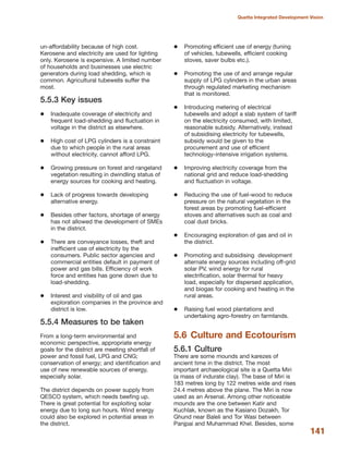 un-affordability because of high cost.
Kerosene and electricity are used for lighting
only. Kerosene is expensive. A limited number
of households and businesses use electric
generators during load shedding, which is
common. Agricultural tubewells suffer the
most.
5.5.3 Key issues
Inadequate coverage of electricity and
frequent load-shedding and fluctuation in
voltage in the district as elsewhere.
High cost of LPG cylinders is a constraint
due to which people in the rural areas
without electricity, cannot afford LPG.
Growing pressure on forest and rangeland
vegetation resulting in dwindling status of
energy sources for cooking and heating.
Lack of progress towards developing
alternative energy.
Besides other factors, shortage of energy
has not allowed the development of SMEs
in the district.
There are conveyance losses, theft and
inefficient use of electricity by the
consumers. Public sector agencies and
commercial entities default in payment of
power and gas bills. Efficiency of work
force and entities has gone down due to
load-shedding.
Interest and visibility of oil and gas
exploration companies in the province and
district is low.
5.5.4 Measures to be taken
From a long-term environmental and
economic perspective, appropriate energy
goals for the district are meeting shortfall of
power and fossil fuel, LPG and CNG;
conservation of energy; and identification and
use of new renewable sources of energy,
especially solar.
The district depends on power supply from
QESCO system, which needs beefing up.
There is great potential for exploiting solar
energy due to long sun hours. Wind energy
could also be explored in potential areas in
the district.
Promoting efficient use of energy (tuning
of vehicles, tubewells, efficient cooking
stoves, saver bulbs etc.).
Promoting the use of and arrange regular
supply of LPG cylinders in the urban areas
through regulated marketing mechanism
that is monitored.
Introducing metering of electrical
tubewells and adopt a slab system of tariff
on the electricity consumed, with limited,
reasonable subsidy. Alternatively, instead
of subsidising electricity for tubewells,
subsidy would be given to the
procurement and use of efficient
technology-intensive irrigation systems.
Improving electricity coverage from the
national grid and reduce load-shedding
and fluctuation in voltage.
Reducing the use of fuel-wood to reduce
pressure on the natural vegetation in the
forest areas by promoting fuel-efficient
stoves and alternatives such as coal and
coal dust bricks.
Encouraging exploration of gas and oil in
the district.
Promoting and subsidising development
alternate energy sources including off-grid
solar PV, wind energy for rural
electrification, solar thermal for heavy
load, especially for dispersed application,
and biogas for cooking and heating in the
rural areas.
Raising fuel wood plantations and
undertaking agro-forestry on farmlands.
5.6 Culture and Ecotourism
5.6.1 Culture
There are some mounds and karezes of
ancient time in the district. The most
important archaeological site is a Quetta Miri
(a mass of indurate clay). The base of Miri is
183 metres long by 122 metres wide and rises
24.4 metres above the plane. The Miri is now
used as an Arsenal. Among other noticeable
mounds are the one between Katir and
Kuchlak, known as the Kasiano Dozakh, Tor
Ghund near Baleli and Tor Wasi between
Panjpai and Muhammad Khel. Besides, some
141
Quetta Integrated Development Vision
 