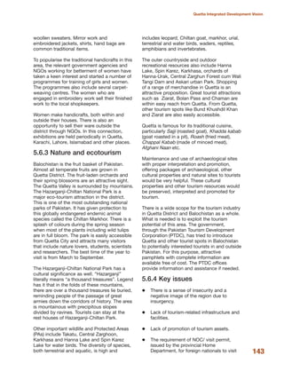 143
Quetta Integrated Development Vision
woollen sweaters. Mirror work and
embroidered jackets, shirts, hand bags are
common traditional items.
To popularise the traditional handicrafts in this
area, the relevant government agencies and
NGOs working for betterment of women have
taken a keen interest and started a number of
programmes for training of girls and women.
The programmes also include sevral carpet-
weaving centres. The women who are
engaged in embroidery work sell their finished
work to the local shopkeepers.
Women make handicrafts, both within and
outside their houses. There is also an
opportunity to sell their ware outside the
district through NGOs. In this connection,
exhibitions are held periodically in Quetta,
Karachi, Lahore, Islamabad and other places.
5.6.3 Nature and ecotourism
Balochistan is the fruit basket of Pakistan.
Almost all temperate fruits are grown in
Quetta District. The fruit-laden orchards and
their spring blossoms are an attractive sight.
The Quetta Valley is surrounded by mountains.
The Hazarganji-Chiltan National Park is a
major eco-tourism attraction in the district.
This is one of the most outstanding national
parks of Pakistan. It has given protection to
this globally endangered endemic animal
species called the Chiltan Markhor. There is a
splash of colours during the spring season
when most of the plants including wild tulips
are in full bloom. The park is easily accessible
from Quetta City and attracts many visitors
that include nature lovers, students, scientists
and researchers. The best time of the year to
visit is from March to September.
The Hazarganji-Chiltan National Park has a
cultural significance as well. ≈HazarganjiΔ
literally means ≈a thousand treasuresΔ. Legend
has it that in the folds of these mountains,
there are over a thousand treasures lie buried,
reminding people of the passage of great
armies down the corridors of history. The area
is mountainous with precipitous slopes
divided by ravines. Tourists can stay at the
rest houses of Hazarganji-Chiltan Park.
Other important wildlife and Protected Areas
(PAs) include Takatu, Central Zarghoon,
Karkhasa and Hanna Lake and Spin Karez
Lake for water birds. The diversity of species,
both terrestrial and aquatic, is high and
includes leopard, Chiltan goat, markhor, urial,
terrestrial and water birds, waders, reptiles,
amphibians and invertebrates.
The outer countryside and outdoor
recreational resources also include Hanna
Lake, Spin Karez, Karkhasa, orchards of
Hanna-Urak, Central Zarghun Forest cum Wali
Tangi Dam and Askari urban Park. Shopping
of a range of merchandise in Quetta is an
attractive proposition. Great tourist attractions
such as Ziarat, Bolan Pass and Chaman are
within easy reach from Quetta. From Quetta,
other tourism spots like Bund Khushdil Khan
and Ziarat are also easily accessible.
Quetta is famous for its traditional cuisine,
particularly Sajji (roasted goat), Khadda kabab
(goat roasted in a pit), Roash (fried meat),
Chappal Kabab (made of minced meat),
Afghani Naan etc.
Maintenance and use of archaeological sites
with proper interpretation and promotion,
offering packages of archaeological, other
cultural properties and natural sites to tourists
would be very helpful. These cultural
properties and other tourism resources would
be preserved, interpreted and promoted for
tourism.
There is a wide scope for the tourism industry
in Quetta District and Balochistan as a whole.
What is needed is to exploit the tourism
potential of this area. The government,
through the Pakistan Tourism Development
Corporation (PTDC), has tried to introduce
Quetta and other tourist spots in Balochistan
to potentially interested tourists in and outside
Pakistan. For this purpose, attractive
pamphlets with complete information are
available free of cost. The PTDC offices
provide information and assistance if needed.
5.6.4 Key issues
There is a sense of insecurity and a
negative image of the region due to
insurgency.
Lack of tourism-related infrastructure and
facilities.
Lack of promotion of tourism assets.
The requirement of NOC/ visit permit,
issued by the provincial Home
Department, for foreign nationals to visit
 