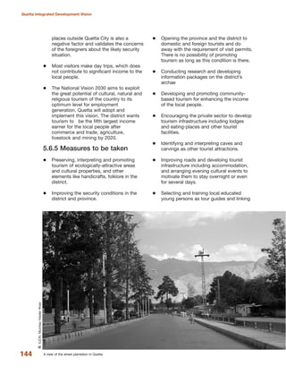 places outside Quetta City is also a
negative factor and validates the concerns
of the foreigners about the likely security
situation.
Most visitors make day trips, which does
not contribute to significant income to the
local people.
The National Vision 2030 aims to exploit
the great potential of cultural, natural and
religious tourism of the country to its
optimum level for employment
generation. Quetta will adopt and
implement this vision. The district wants
tourism to be the fifth largest income
earner for the local people after
commerce and trade, agriculture,
livestock and mining by 2020.
5.6.5 Measures to be taken
Preserving, interpreting and promoting
tourism of ecologically-attractive areas
and cultural properties, and other
elements like handicrafts, folklore in the
district.
Improving the security conditions in the
district and province.
Opening the province and the district to
domestic and foreign tourists and do
away with the requirement of visit permits.
There is no possibility of promoting
tourism as long as this condition is there.
Conducting research and developing
information packages on the district»s
archae
Developing and promoting community-
based tourism for enhancing the income
of the local people.
Encouraging the private sector to develop
tourism infrastructure including lodges
and eating-places and other tourist
facilities.
Identifying and interpreting caves and
carvings as other tourist attractions.
Improving roads and develoing tourist
infrastructure including accommodation,
and arranging evening cultural events to
motivate them to stay overnight or even
for several days.
Selecting and training local educated
young persons as tour guides and linking
144
Quetta Integrated Development Vision
A view of the street plantation in Quetta
QIUCN,MumtazHaiderKhan
 