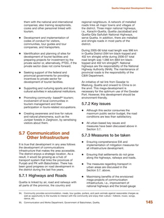 them with the national and international
companies; also training receptionists,
cooks and other personnel linked with
tourism.
Development and implementation of
codes of conduct for visitors,
communities, tour guides and tour
companies, and transporters.
Identification and planning of sites for
development of tourist facilities and
preparing projects for investment by the
private sector or, alternatively, PTDC, if the
private sector does not come forward.
Seeking support of the federal and
provincial governments for providing
incentives to private sector for
development of tourist facilities.
Supporting and nurturing sports and local
cultural activities in educational institutions.
Promoting community- based84 tourism;
involvement of local communities in
tourism management and their
participation in touris-related occupations.
Creating awareness and love for nature
and natural phenomena, such as the
Juniper forests in Zarghoon, by sensitising
visitors about them.
5.7 Communication and
Other Infrastructure
It is true that development in any area follows
the development of communications
infrastructure that makes the area accessible.
The district enjoys a strategic location. As a
result, it would be growing as a hub of
transport system that links the provinces of
Punjab and PK with Balochistan. There has
been good progress on road development in
the district during the last five years.
5.7.1 Highways and Roads
Quetta is linked by air, road and railways with
all parts of the province, the country and
regional neighbours. A network of metalled
roads links all major towns and villages of
the district. Three major national highways,
i.e., Karachi-Quetta, Quetta-Jacobabad and
Quetta-Qila Saifullah National Highways,
serve Quetta. In addition, there are metalled
and shingle roads in most parts of the
district.
During 2005-06 total road length was 996 km
in Quetta District (594 km black-topped and
402 km shingle) while during 2006-07 total
road length was 1,066 km (664 km black-
topped and 402 km shingle)85. National
highways are the responsibility of the National
Highway Authority (NHA). The maintenance of
provincial roads is the responsibility of the
C&W Department.
An initiative of rail link from Gwadar to
Mastung, Quetta and onward to China is on
the anvil. This mega-development is
necessary for the optimum use of the Gwadar
Port. However, this development should be
environment-friendly.
5.7.2 Key issues
Although this sector consumes the
maximum public sector budget, the road
conditions are less than satisfactory.
All urban-based key issues and
measures have been discussed above in
Section 3.7.
5.7.3 Measures to be taken
Ensuring comprehensive EIA and
implementation of mitigation measures for
all infrastructure development.
Ensuring that settlements do not grow
along the highways, railways and roads.
The measures regarding transport in
urban areas are discussed in the
Section 3.7. above.
Maximising benefits of the envisioned
mega-projects of communication
infrastructure, i.e., improvement of
national highways and the broad-gauge
145
Quetta Integrated Development Vision
84. Community provides accommodation, meals, tour guides, porters, and pack animals against reasonable charges as
well as opportunity to the tourists to interact with the community and enjoy their culture √ folklore, music, songs,
dance, etc.
85. Communication and Works Department, Government of Balochistan, Quetta.
 