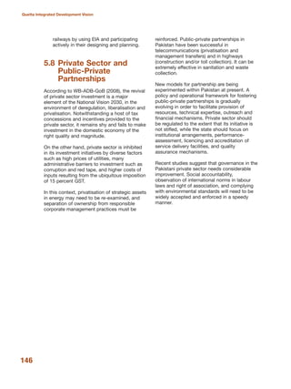railways by using EIA and participating
actively in their designing and planning.
5.8 Private Sector and
Public-Private
Partnerships
According to WB-ADB-GoB (2008), the revival
of private sector investment is a major
element of the National Vision 2030, in the
environment of deregulation, liberalisation and
privatisation. Notwithstanding a host of tax
concessions and incentives provided to the
private sector, it remains shy and fails to make
investment in the domestic economy of the
right quality and magnitude.
On the other hand, private sector is inhibited
in its investment initiatives by diverse factors
such as high prices of utilities, many
administrative barriers to investment such as
corruption and red tape, and higher costs of
inputs resulting from the ubiquitous imposition
of 15 percent GST.
In this context, privatisation of strategic assets
in energy may need to be re-examined, and
separation of ownership from responsible
corporate management practices must be
reinforced. Public-private partnerships in
Pakistan have been successful in
telecommunications (privatisation and
management transfers) and in highways
(construction and/or toll collection). It can be
extremely effective in sanitation and waste
collection.
New models for partnership are being
experimented within Pakistan at present. A
policy and operational framework for fostering
public-private partnerships is gradually
evolving in order to facilitate provision of
resources, technical expertise, outreach and
financial mechanisms. Private sector should
be regulated to the extent that its initiative is
not stifled, while the state should focus on
institutional arrangements, performance-
assessment, licencing and accreditation of
service delivery facilities, and quality
assurance mechanisms.
Recent studies suggest that governance in the
Pakistani private sector needs considerable
improvement. Social accountability,
observation of international norms in labour
laws and right of association, and complying
with environmental standards will need to be
widely accepted and enforced in a speedy
manner.
146
Quetta Integrated Development Vision
 