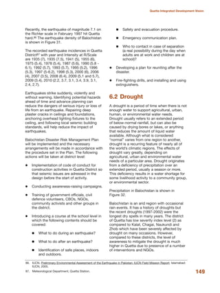 Recently, the earthquake of magnitude 7.1 on
the Richter scale in February 1997 hit Quetta
hard.86 The earthquake density of Balochistan
is shown in Figure 31.
The recorded earthquake incidences in Quetta
District87 with year and Intensity at R/Scale
are 1935 (7), 1935 (7.5), 1941 (5), 1955 (6),
1975 (5.4), 1978 (5.4), 1987 (5.6), 1990 (5.8 -
6.1), 1992 (5.7), 1993 (5.7), 1995 (5.2), 1996
(5.3), 1997 (5-6.2), 1998 (5.3), 2000 (6), 2006
(4), 2007 (3.5), 2008 (6.4), 2009 (5.1 and 5.7),
2009 (3.4), 2010 (2.2, 3.7, 3.1, 3.4, 3.9, 3.1,
2.4, 2.7).
Earthquakes strike suddenly, violently and
without warning. Identifying potential hazards
ahead of time and advance planning can
reduce the dangers of serious injury or loss of
life from an earthquake. Repairing deep
plaster cracks in ceilings and foundations,
anchoring overhead lighting fixtures to the
ceiling, and following local seismic building
standards, will help reduce the impact of
earthquakes.
Balochistan Disaster Risk Management Plan
will be implemented and the necessary
arrangements will be made in accordance with
the procedure set in the Plan. The following
actions will be taken at district level:
Implementation of code of conduct for
construction activities in Quetta District so
that seismic issues are adressed in the
design before the start of activity.
Conducting awareness-raising campaigns.
Training of government officials, civil
defence volunteers, CBOs, NGOs,
community activists and other groups in
the district.
Introducing a course at the school level in
which the following contents should be
covered:
What to do during an earthquake?
What to do after an earthquake?
Identification of safe places, indoors
and outdoors.
Safety and evacuation procedure.
Emergency communication plan.
Who to contact in case of separation
(a real possibility during the day when
adults are at work and children are at
school)?
Developing a plan for reuniting after the
disaster.
Fire-fighting drills, and installing and using
extinguishers.
6.2 Drought
A drought is a period of time when there is not
enough water to support agricultural, urban,
human, or environmental water needs.
Drought usually refers to an extended period
of below-normal rainfall, but can also be
caused by drying bores or lakes, or anything
that reduces the amount of liquid water
available. Although what is considered
≈normalΔ varies from one region to another,
drought is a recurring feature of nearly all of
the world»s climatic regions. The effects of
drought vary greatly, depending on
agricultural, urban and environmental water
needs of a particular area. Drought originates
from a deficiency of precipitation over an
extended period, usually a season or more.
This deficiency results in a water shortage for
some livelihood activity to a community group,
or environmental sector.
Precipitation in Balochistan is shown in
Figure 32.
Balochistan is an arid region with occasional
rain events. It has a history of droughts but
the recent droughts (1997-2002) were the
longest dry spells in many years. The district
of Quetta has low severity index level (2) as
compared to Kalat, Chagai, Naukundi and
Zhob which have been severely affected by
drought on many occasions. However,
compared to these districts, the level of
awareness to mitigate the drought is much
higher in Quetta due to presence of a number
of interventions and NGOs.
149
Quetta Integrated Development Vision
86. IUCN. Preliminary Environmental Assessment of the Earthquake in Pakistan: IUCN Field Mission Report. Islamabad:
IUCN, 2005.
87. Meteorological Department, Quetta Station.
 