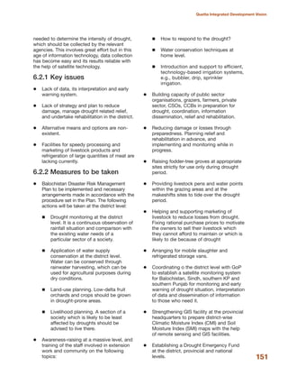 needed to determine the intensity of drought,
which should be collected by the relevant
agencies. This involves great effort but in this
age of information technology, data collection
has become easy and its results reliable with
the help of satellite technology.
6.2.1 Key issues
Lack of data, its interpretation and early
warning system.
Lack of strategy and plan to reduce
damage, manage drought related relief,
and undertake rehabilitation in the district.
Alternative means and options are non-
existent.
Facilities for speedy processing and
marketing of livestock products and
refrigeration of large quantities of meat are
lacking currently.
6.2.2 Measures to be taken
Balochistan Disaster Risk Management
Plan to be implemented and necessary
arrangements made in accordance with the
procedure set in the Plan. The following
actions will be taken at the district level:
Drought monitoring at the district
level. It is a continuous observation of
rainfall situation and comparison with
the existing water needs of a
particular sector of a society.
Application of water supply
conservation at the district level.
Water can be conserved through
rainwater harvesting, which can be
used for agricultural purposes during
dry conditions.
Land-use planning. Low-delta fruit
orchards and crops should be grown
in drought-prone areas.
Livelihood planning. A section of a
society which is likely to be least
affected by droughts should be
advised to live there.
Awareness-raising at a massive level, and
training of the staff involved in extension
work and community on the following
topics:
How to respond to the drought?
Water conservation techniques at
home level.
Introduction and support to efficient,
technology-based irrigation systems,
e.g., bubbler, drip, sprinkler
irrigation.
Building capacity of public sector
organisations, grazers, farmers, private
sector, CSOs, CCBs in preparation for
drought, coordination, information
dissemination, relief and rehabilitation.
Reducing damage or losses through
preparedness. Planning relief and
rehabilitation in advance, and
implementing and monitoring while in
progress.
Raising fodder-tree groves at appropriate
sites strictly for use only during drought
period.
Providing livestock pens and water points
within the grazing areas and at the
makeshifts sites to tide over the drought
period.
Helping and supporting marketing of
livestock to reduce losses from drought.
Fixing rational purchase prices to motivate
the owners to sell their livestock which
they cannot afford to maintain or which is
likely to die because of drought
Arranging for mobile slaughter and
refrigerated storage vans.
Coordinating o the district level with GoP
to establish a satellite monitoring system
for Balochistan, Sindh, southern KP and
southern Punjab for monitoring and early
warning of drought situation, interpretation
of data and dissemination of information
to those who need it.
Strengthening GIS facility at the provincial
headquarters to prepare district-wise
Climatic Moisture Index (CMI) and Soil
Moisture Index (SMI) maps with the help
of remote sensing and GIS facilities.
Establishing a Drought Emergency Fund
at the district, provincial and national
levels. 151
Quetta Integrated Development Vision
 