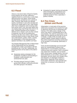 6.3 Flood
There is a low level index of flood for Quetta.
Flood impacts can be local, affecting a
neighbourhood or a community, or very large,
affecting entire river basins. Some floods
develop slowly, sometimes over a period of
days. However, flash floods can develop
quickly, sometimes in just a few minutes and
without any visible signs of rain. Flash floods
often have a dangerous wall of roaring water
that carries rocks, mud, and other debris and
can sweep away most things that come in its
path. Overland flooding occurs outside a
defined river or stream, such as when a levee
is breached, but still can be destructive.
Flooding can also occur when a dam breaks,
producing effects similar to flash floods. Even
very small streams, gullies, creeks, culverts,
dry streambeds, or low-lying ground that
appears harmless in dry weather can flood.
The Disaster Management Plan of Balochistan
will be implemented and the necessary
arrangements made in accordance with the
procedures set in the Plan. Additionally, the
following actions will be taken at the district
level:
Awareness-raising campaigns for the
inhabitants of gullies to avoid building in
floodplain unless elevation and
reinforcement are used.
Providing relevant training to CBOs,
government officials, community activists
and other groups in the district.
Arranging for regular training and periodic
drills of emergency preparedness and
response team at the district level for
potential hazard of flood, especially in
gullies of Quetta.
6.4 Fire Crisis
(Urban and Rural)
Urbanisation in most parts of the province,
settlements exposed to fire hazards from gas
or electricity and the lack of awareness and
training in fire safety pose a denger of fire
which may result in considerable loss of life
and property. The need for awareness on fire
safety and fire-fighting and first-aid for burns
is literally a matter of life and death and is
urgently needed. Quetta needs an effective
fire control programme including construction
of fire escapes in all buildings, particularly in
high-rises.
Crisis situations/sabotage can be brought
about by unpredictable incidents that
degenerate to uncontrollable proportions
causing chaos and mayhem. Such a situation
may result from incidents, such as bomb-
blast, bomb-scare, hostage-taking, riots and
demonstrations or civil unrest, crowds and
stampede, terrorist attack and refugee influx.
The frequency of sabotage incidents in
Balochistan, especially those related to
bomb-blast, landmines, hand grenade and
rocket fire, is common in the districts of
Quetta.
152
Quetta Integrated Development Vision
 