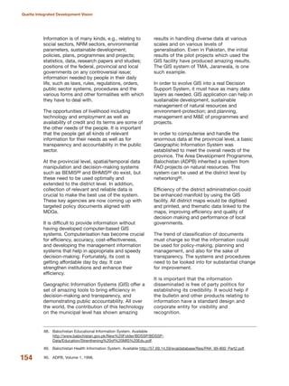 Information is of many kinds, e.g., relating to
social sectors, NRM sectors, environmental
parameters, sustainable development;
policies, plans, programmes and projects;
statistics, data, research papers and studies;
positions of the federal, provincial and local
governments on any controversial issue;
information needed by people in their daily
life, such as laws, rules, regulations, orders,
public sector systems, procedures and the
various forms and other formalities with which
they have to deal with.
The opportunities of livelihood including
technology and employment as well as
availability of credit and its terms are some of
the other needs of the people. It is important
that the people get all kinds of relevant
information for their needs as well as for
transparency and accountability in the public
sector.
At the provincial level, spatial/temporal data
manipulation and decision-making systems
such as BEMIS88 and BHMIS89 do exist, but
these need to be used optimally and
extended to the district level. In addition,
collection of relevant and reliable data is
crucial to make the best use of the system.
These key agencies are now coming up with
targeted policy documents aligned with
MDGs.
It is difficult to provide information without
having developed computer-based GIS
systems. Computerisation has become crucial
for efficiency, accuracy, cost-effectiveness,
and developing the management information
systems that help in appropriate and speedy
decision-making. Fortunately, its cost is
getting affordable day by day. It can
strengthen institutions and enhance their
efficiency.
Geographic Information Systems (GIS) offer a
set of amazing tools to bring efficiency in
decision-making and transparency, and
demonstrating public accountability. All over
the world, the contribution of this technology
on the municipal level has shown amazing
results in handling diverse data at various
scales and on various levels of
generalisation. Even in Pakistan, the initial
results of the pilot projects which used the
GIS facility have produced amazing results.
The GIS system of TMA, Jaranwala, is one
such example.
In order to evolve GIS into a real Decision
Support System, it must have as many data
layers as needed. GIS application can help in
sustainable development, sustainable
management of natural resources and
environment-protection; and planning,
management and M&E of programmes and
projects.
In order to computerise and handle the
enormous data at the provincial level, a basic
Geographic Information System was
established to meet the overall needs of the
province. The Area Development Programme,
Balochistan (ADPB) inherited a system from
FAO projects on natural resources. This
system can be used at the district level by
networking90.
Efficiency of the district administration could
be enhanced manifold by using the GIS
facility. All district maps would be digitised
and printed, and thematic data linked to the
maps, improving efficiency and quality of
decision making and performance of local
governments.
The trend of classification of documents
must change so that the information could
be used for policy-making, planning and
management, and also for the sake of
transparency. The systems and procedures
need to be looked into for substantial change
for improvement.
It is important that the information
disseminated is free of party politics for
establishing its credibility. It would help if
the bulletin and other products relating to
information have a standard design and
corporate entity for visibility and
recognition.
154
Quetta Integrated Development Vision
88. Balochistan Educational Information System. Available
http://www.balochistan.gov.pk/New%20Folder/BDSSP/BDSSP-
Data/Education/Strenthening%20of%20MIS%20Edu.pdf.
89. Balochistan Health Information System. Available http://57.69.14.59/evaldatabase/files/PAK_99-800_Part2.pdf.
90. ADPB, Volume 1, 1998.
 