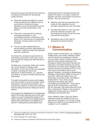 Consumers require and should have access to
the following information for demanding
quality services:
What they should be entitled to in terms
of service delivery from different tiers of
governments, including the types,
standards, and funds allocated to service
delivery, and their performance in the
district?
Their role in ensuring service delivery,
including participation in user
committees and other mechanisms and
what to do if services are not adequately
delivered, including where and how to
complain.
The role of public representatives in
service delivery and their responsibility for
education, health and water and sanitation
services in particular.
To achieve this, all levels of government, be
they federal, provincial or local, play a role in
ensuring that the masses are well-informed of
their rights.
Facilities such as schools, health-care centres
etc. will be required to display public
information on the services they are supposed
to deliver, including the names and
attendance of staff members, e.g., teachers
and doctors, as well as monthly revenues and
expenditure.
The district will publish its plans and budgets
and their transfers to service providers, sector
expenditure, and performance reports, and
use the local media as a vehicle for presenting
and discussing local issues relating to service
delivery.
Encouraging the establishment of independent
district-level radio station(s) as the local mass
media is crucial in keeping the people of the
district informed about what is happening and
seeking their participation and feedback as
well as in making local accountability work.
Creating demand for standard services and
related information is to create a direct link
between user fees, local taxation and service
delivery. This can be done by:
Retaining user fees and spending them
locally by their respective service
providers, guided by the user committee.
Providing information on how user fees
and local revenues are spent, and
encouraging the payers to ask how their
user fees are being spent.
Subsidising many of the costs of
accessing the services directly.
7.1 Means of
Communication
Today»s means of information, e.g., telephone,
mobile phone, print media, electronic media
and the internet are necessary to fulfil the
communication needs of modern government
agencies and business enterprises. The
coverage of telecommunication facilities has
improved in the district thanks to the strong
involvement of private sector. Telephone and
internet services are provided by PTCL in the
main towns of the district and in some
adjacent localities. According to Development
Statistics of Balochistan (2008), by the end of
year 2007, there were sixteen auto, one
optical fibre and thirteen WLL exchanges in
Quetta District. The number of auto
exchanges was fifteen with 49,611
connections during 2008-0991. There were a
total of 65,495 connections in the district
(56,167 automatic, 902 optical fibre and 8,246
WLL connections).92 Radio is very popular in
villages and remote areas as a source of
information and entertainment.
Ufone, Mobilink, Warid, Zong and Telenor
networks provide the mobile services to a
wide area in the district. The number of post
offices in the district93 has increased from 70
in 2000-01 to 75 in 2006-07.
155
Quetta Integrated Development Vision
91. Government of Balochistan. Planning and Development Department. Bureau of Statistics. Development Statistics of
Balochistan 2009. Quetta: GoB, 2009.
92. General Manager, PTCL Quetta Region.
93. Development Statistics of Balochistan 2008 (Postmaster General Office Quetta)
 
