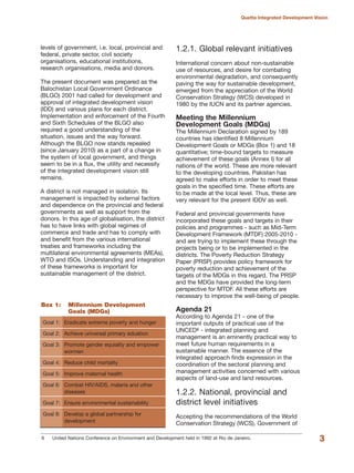 levels of government, i.e. local, provincial and
federal, private sector, civil society
organisations, educational institutions,
research organisations, media and donors.
The present document was prepared as the
Balochistan Local Government Ordinance
(BLGO) 2001 had called for development and
approval of integrated development vision
(IDD) and various plans for each district.
Implementation and enforcement of the Fourth
and Sixth Schedules of the BLGO also
required a good understanding of the
situation, issues and the way forward.
Although the BLGO now stands repealed
(since January 2010) as a part of a change in
the system of local government, and things
seem to be in a flux, the utility and necessity
of the integrated development vision still
remains.
A district is not managed in isolation. Its
management is impacted by external factors
and dependence on the provincial and federal
governments as well as support from the
donors. In this age of globalisation, the district
has to have links with global regimes of
commerce and trade and has to comply with
and benefit from the various international
treaties and frameworks including the
multilateral environmental agreements (MEAs),
WTO and ISOs. Understanding and integration
of these frameworks is important for
sustainable management of the district.
1.2.1. Global relevant initiatives
International concern about non-sustainable
use of resources, and desire for combating
environmental degradation, and consequently
paving the way for sustainable development,
emerged from the appreciation of the World
Conservation Strategy (WCS) developed in
1980 by the IUCN and its partner agencies.
Meeting the Millennium
Development Goals (MDGs)
The Millennium Declaration signed by 189
countries has identified 8 Millennium
Development Goals or MDGs (Box 1) and 18
quantitative; time-bound targets to measure
achievement of these goals (Annex I) for all
nations of the world. These are more relevant
to the developing countries. Pakistan has
agreed to make efforts in order to meet these
goals in the specified time. These efforts are
to be made at the local level. Thus, these are
very relevant for the present IDDV as well.
Federal and provincial governments have
incorporated these goals and targets in their
policies and programmes - such as Mid-Term
Development Framework (MTDF) 2005-2010 -
and are trying to implement these through the
projects being or to be implemented in the
districts. The Poverty Reduction Strategy
Paper (PRSP) provides policy framework for
poverty reduction and achievement of the
targets of the MDGs in this regard. The PRSP
and the MDGs have provided the long-term
perspective for MTDF. All these efforts are
necessary to improve the well-being of people.
Agenda 21
According to Agenda 21 - one of the
important outputs of practical use of the
UNCED6 - integrated planning and
management is an eminently practical way to
meet future human requirements in a
sustainable manner. The essence of the
integrated approach finds expression in the
coordination of the sectoral planning and
management activities concerned with various
aspects of land-use and land resources.
1.2.2. National, provincial and
district level initiatives
Accepting the recommendations of the World
Conservation Strategy (WCS), Government of
3
Quetta Integrated Development Vision
Goal 1: Eradicate extreme poverty and hunger
Goal 2: Achieve universal primary eduation
Goal 3: Promote gender equiality and empower
wormen
Goal 4: Reduce child mortality
Goal 5: Improve maternal health
Goal 6: Combat HIV/AIDS, malaria and other
diseases
Goal 7: Ensure environmental sustainability
Goal 8: Develop a global partnership for
development
Box 1: Millennium Development
Goals (MDGs)
6 United Nations Conference on Environment and Development held in 1992 at Rio de Janeiro.
 
