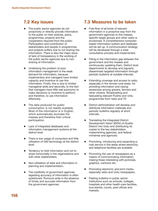 156
Quetta Integrated Development Vision
7.2 Key issues
The public sector agencies do not
proactively or directly provide information
to the public on their policies, plans,
programmes, projects and the
cooperation required from the public.
Participation and contribution of
stakeholders and people in programmes
and projects suffers due to not sharing the
information. There is also the major issue
of lack of transparency in the working of
the public sector agencies due to non-
sharing of information.
Underlying the problem of poor
information management is the weak
demand for information, because
implementers and managers have limited
capacity and incentive to use this
information. Firstly, this is due to limited
managerial skills and secondly, to the fact
that managers have little real autonomy to
make decisions or incentive to perform,
and therefore, to use information
effectively.
The data produced for public
consumption is not readily available.
Most of the information is in English,
which automatically excludes the
masses and therefore their critical
participation.
Lack of integrated databases and
information management systems at the
district level
There is low usage of computers and little
utilisation of GIS technology at the district
level.
Tendency to hold information and not to
share horizontally in the organisations and
with other stakeholders.
Non-utilisation of data and information in
planning and implementation.
The credibility of government agencies
regarding accuracy of information is often
questioned. Rumours arise in the absence
of timely and accurate information from
the government agencies.
7.3 Measures to be taken
Free flow of all kinds of relevant
information in a proactive way from the
government agencies to the masses,
specific target groups and other users is
envisioned. A comprehensive computer-
based information system and database
will be set up. A communication strategy
will be developed through a wide
consultative process and implemented.
Filling-in the information gap between the
government and the masses and
continuously updating them. District level
departments to develop and regularly
disseminate targeted information through
periodic bulletins at suitable intervals.
Extending coverage and access to radio,
especially in the remote rural areas, for
providing information and raising
awareness among grazers, farmers and
other citizens. Broadcasting and
telecasting relevant Pushto and Urdu
programmes from radio and TV.
District administration will develop and
distribute information materials and
periodic bulletins regularly at short
intervals.
Translating the Integrated District
Development Vision (IDDV) of Quetta
District into Urdu and distributing its
copies to the key stakeholders,
implementing agencies, and federal
ministries and agencies.
Promoting, introducing and expanding e-
mail service in the areas where electricity
and telephone facilities are available.
Promoting the use of newspapers as a
means of communicating information,
making these interesting with pictorials,
graphics, cartoons etc.
Promoting electronic and print media,
especially radio and Urdu newspapers.
Pasting bulletins in public sector
institutions such as schools, colleges,
hospitals and other health-care facilities,
bus-stands, courts, post offices and
markets.
 