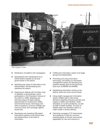 Distribution of bulletins with newspapers.
Development and maintenance of an
official district website for all local
governments in the district.
Identifying key areas of information to be
disseminated, and developing and
operating the system.
Preparing for dealing with the likely crisis
of depletion of groundwater; active
participation in the Population Census of
the district in 2008; designing and
planning mega and large projects;
opportunities for employment; SMEs,
environmental issues, technology and
other innovations; common heritage and
common future; and campaign against
social evils.
Developing and operating GIS-based
information systems at the district level
and dissemination of all kinds of
information.
Fulfilling the information needs of all target
groups and stakeholders.
Promoting and using information
technology, and setting up information
management system by extending the
systems already setup at the provincial
level such as BEMIS and BHMIS.
Establishing information centres at the
district, tehsil and union council levels.
Using health management information
system (HMIS) data to take timely
decisions regarding drug procurement and
supply to health-care facilities, health
education on current pandemics, as well
as staff of health facilities. The lack of
reliable water and sanitation data is a
major hurdle in service delivery.
Extending coverage of TV transmission
and supplying TV sets for common
meeting places of remote communities
(separately for men and women) on
157
Quetta Integrated Development Vision
Traffic congestion in Quetta
QIUCN,MehboobAli
 